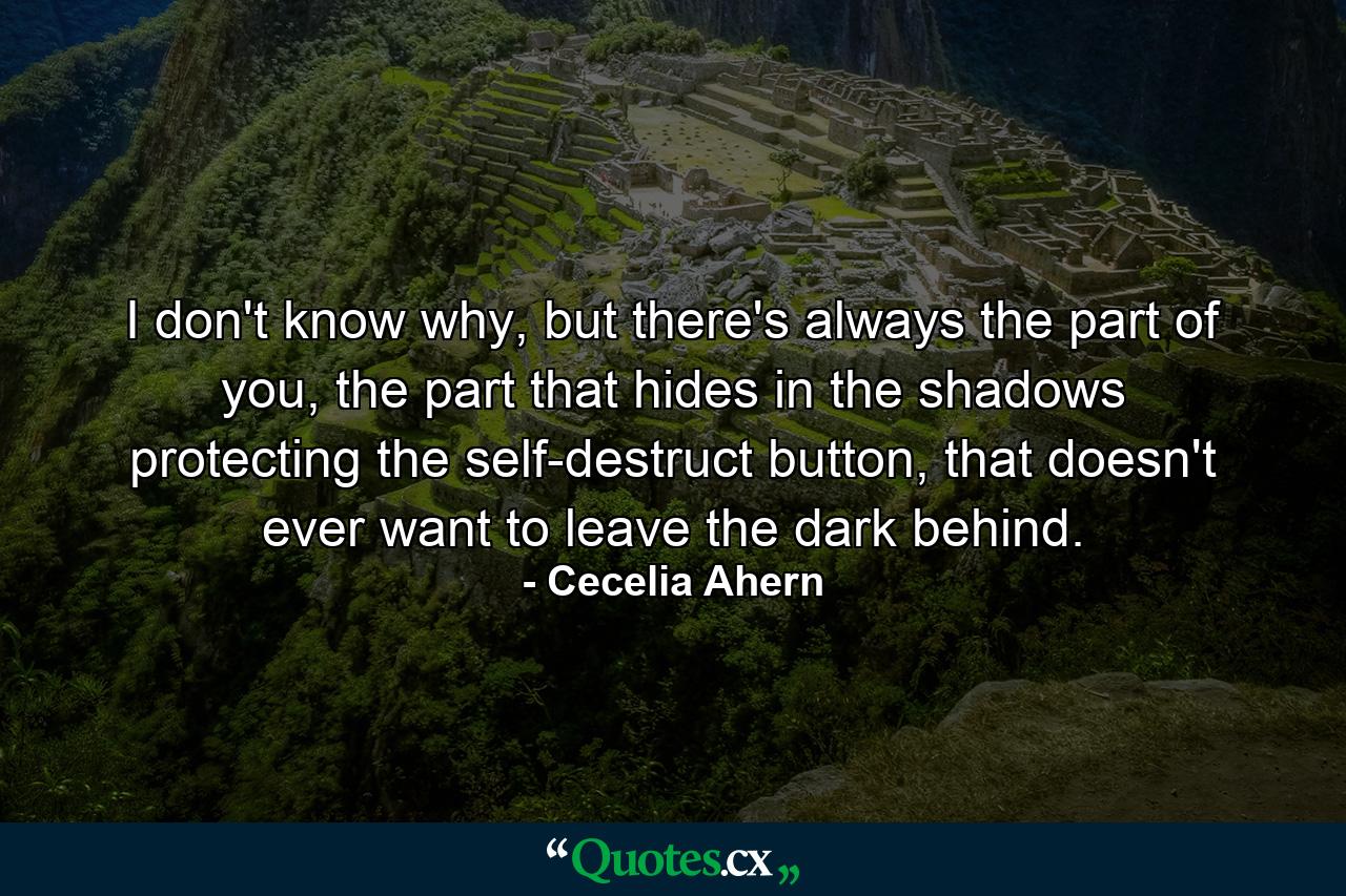 I don't know why, but there's always the part of you, the part that hides in the shadows protecting the self-destruct button, that doesn't ever want to leave the dark behind. - Quote by Cecelia Ahern