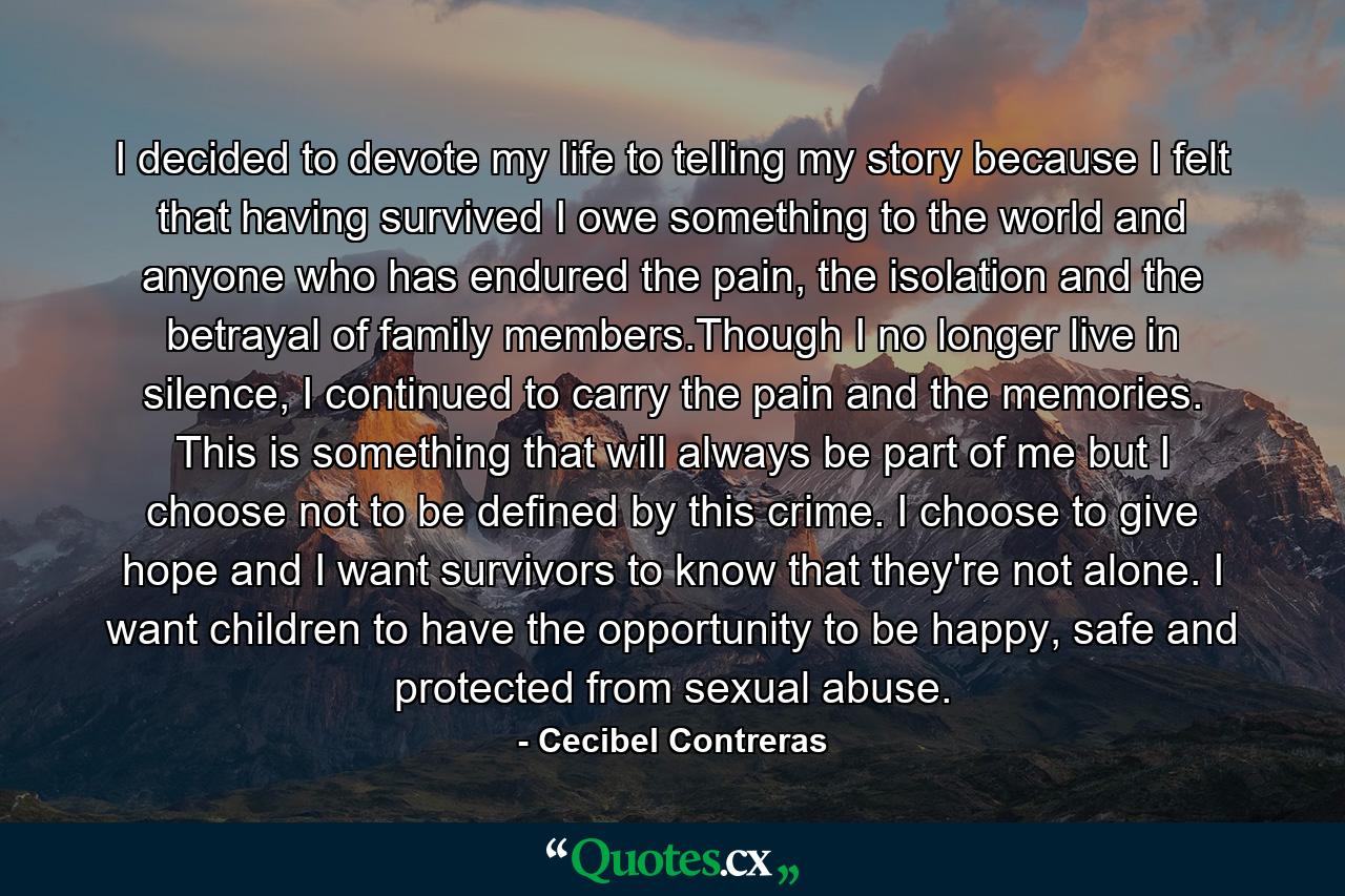 I decided to devote my life to telling my story because I felt that having survived I owe something to the world and anyone who has endured the pain, the isolation and the betrayal of family members.Though I no longer live in silence, I continued to carry the pain and the memories. This is something that will always be part of me but I choose not to be defined by this crime. I choose to give hope and I want survivors to know that they're not alone. I want children to have the opportunity to be happy, safe and protected from sexual abuse. - Quote by Cecibel Contreras