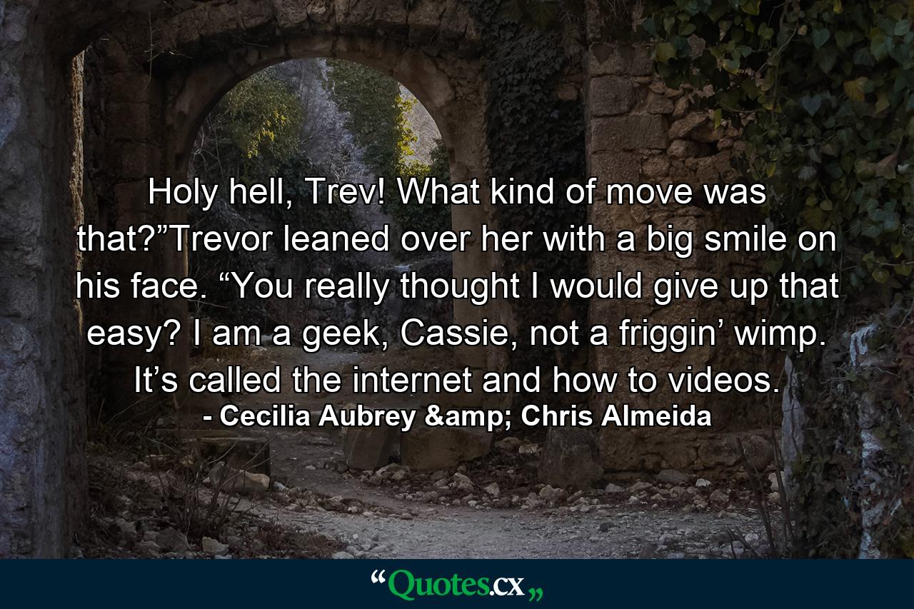 Holy hell, Trev! What kind of move was that?”Trevor leaned over her with a big smile on his face. “You really thought I would give up that easy? I am a geek, Cassie, not a friggin’ wimp. It’s called the internet and how to videos. - Quote by Cecilia Aubrey & Chris Almeida