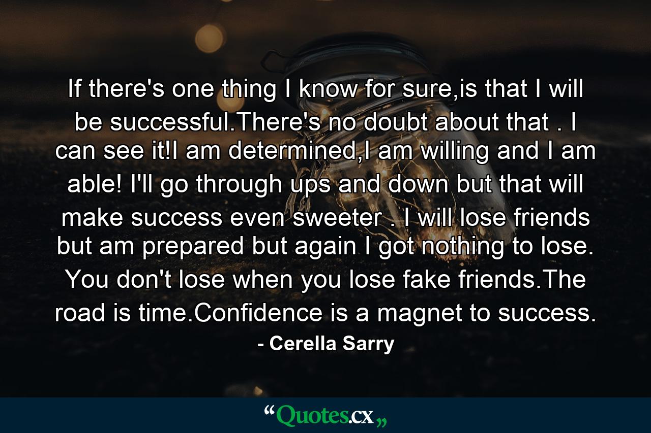 If there's one thing I know for sure,is that I will be successful.There's no doubt about that . I can see it!I am determined,I am willing and I am able! I'll go through ups and down but that will make success even sweeter . I will lose friends but am prepared but again I got nothing to lose. You don't lose when you lose fake friends.The road is time.Confidence is a magnet to success. - Quote by Cerella Sarry