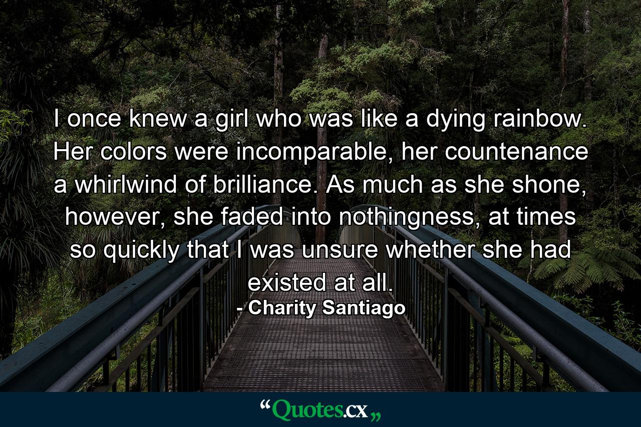 I once knew a girl who was like a dying rainbow. Her colors were incomparable, her countenance a whirlwind of brilliance. As much as she shone, however, she faded into nothingness, at times so quickly that I was unsure whether she had existed at all. - Quote by Charity Santiago