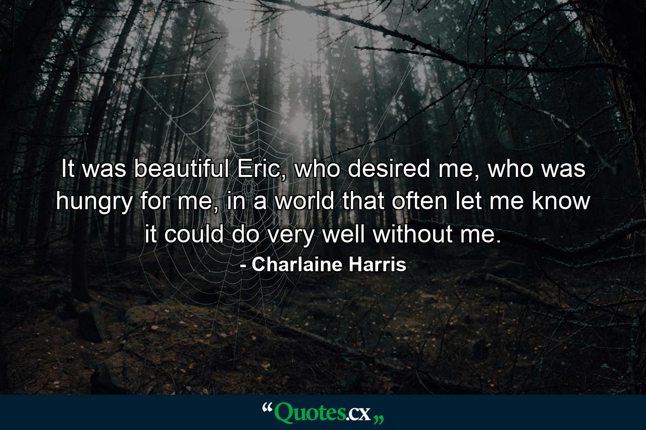 It was beautiful Eric, who desired me, who was hungry for me, in a world that often let me know it could do very well without me. - Quote by Charlaine Harris