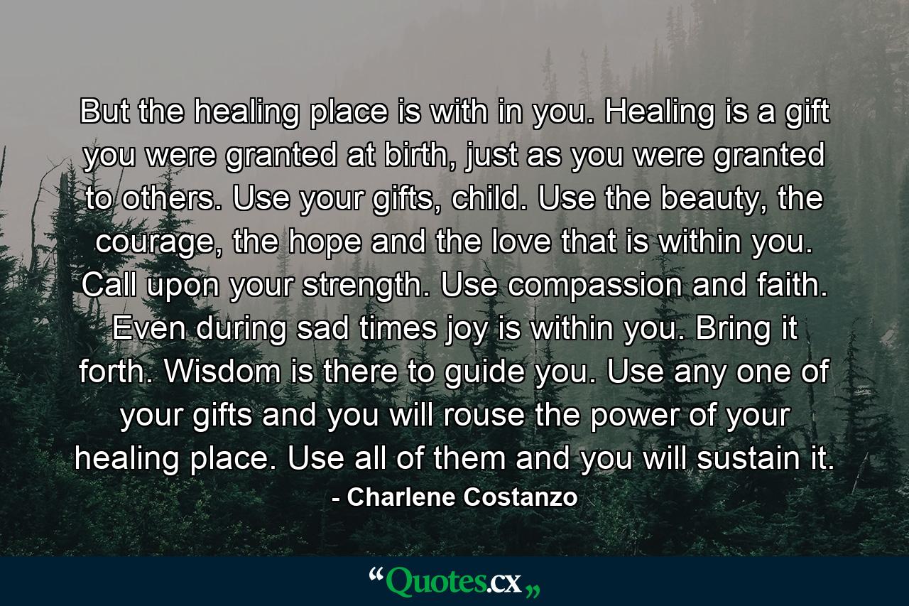 But the healing place is with in you. Healing is a gift you were granted at birth, just as you were granted to others. Use your gifts, child. Use the beauty, the courage, the hope and the love that is within you. Call upon your strength. Use compassion and faith. Even during sad times joy is within you. Bring it forth. Wisdom is there to guide you. Use any one of your gifts and you will rouse the power of your healing place. Use all of them and you will sustain it. - Quote by Charlene Costanzo