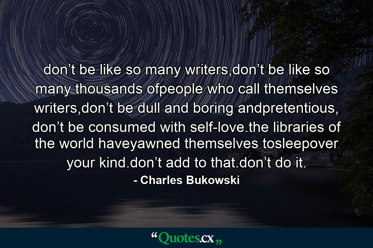 don’t be like so many writers,don’t be like so many thousands ofpeople who call themselves writers,don’t be dull and boring andpretentious, don’t be consumed with self-love.the libraries of the world haveyawned themselves tosleepover your kind.don’t add to that.don’t do it. - Quote by Charles Bukowski