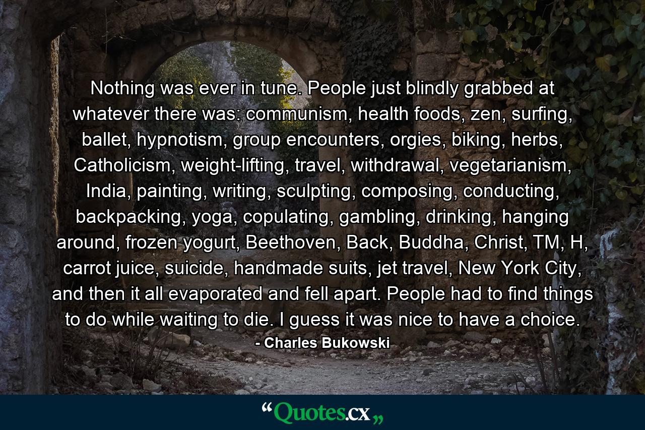 Nothing was ever in tune. People just blindly grabbed at whatever there was: communism, health foods, zen, surfing, ballet, hypnotism, group encounters, orgies, biking, herbs, Catholicism, weight-lifting, travel, withdrawal, vegetarianism, India, painting, writing, sculpting, composing, conducting, backpacking, yoga, copulating, gambling, drinking, hanging around, frozen yogurt, Beethoven, Back, Buddha, Christ, TM, H, carrot juice, suicide, handmade suits, jet travel, New York City, and then it all evaporated and fell apart. People had to find things to do while waiting to die. I guess it was nice to have a choice. - Quote by Charles Bukowski