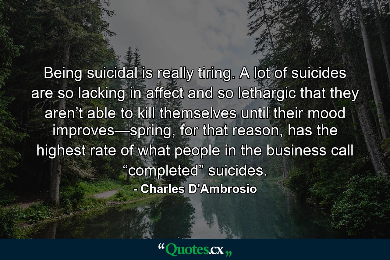 Being suicidal is really tiring. A lot of suicides are so lacking in affect and so lethargic that they aren’t able to kill themselves until their mood improves—spring, for that reason, has the highest rate of what people in the business call “completed” suicides. - Quote by Charles D'Ambrosio