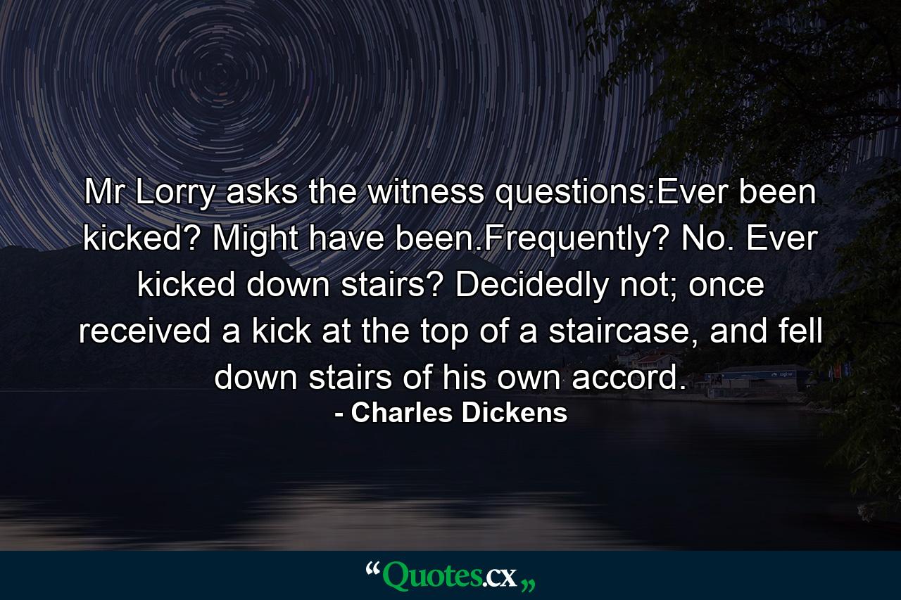 Mr Lorry asks the witness questions:Ever been kicked? Might have been.Frequently? No. Ever kicked down stairs? Decidedly not; once received a kick at the top of a staircase, and fell down stairs of his own accord. - Quote by Charles Dickens