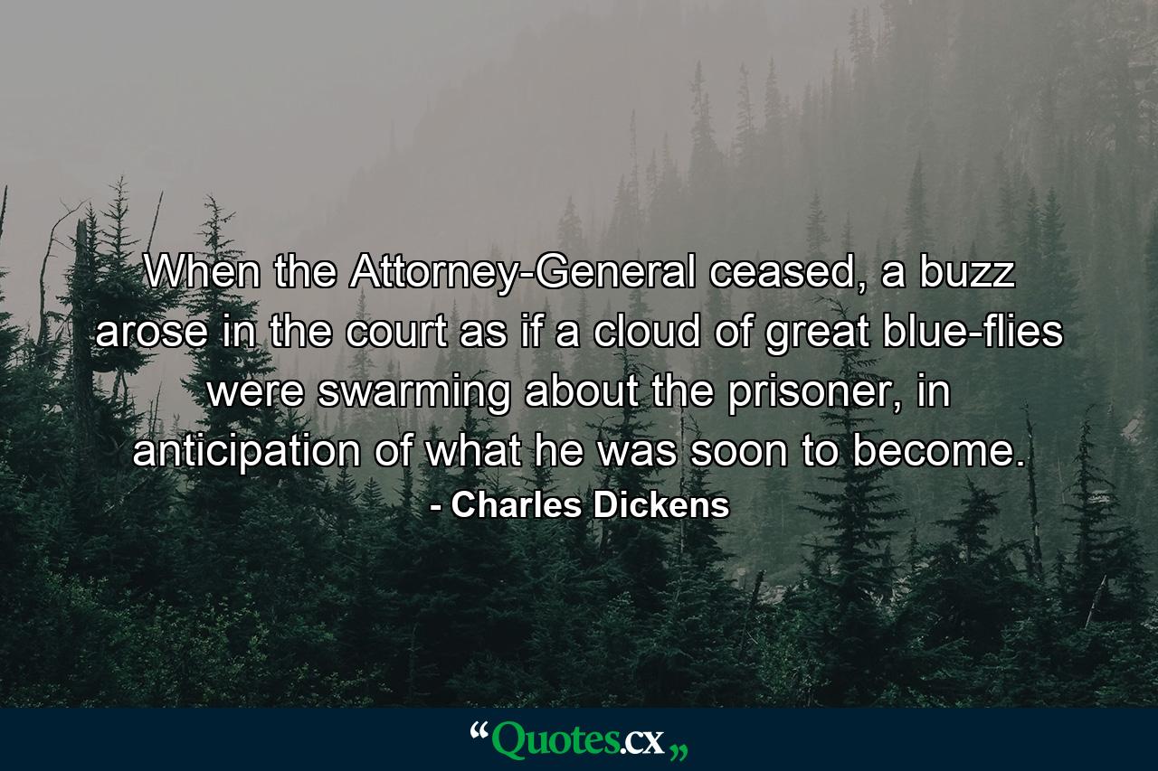 When the Attorney-General ceased, a buzz arose in the court as if a cloud of great blue-flies were swarming about the prisoner, in anticipation of what he was soon to become. - Quote by Charles Dickens