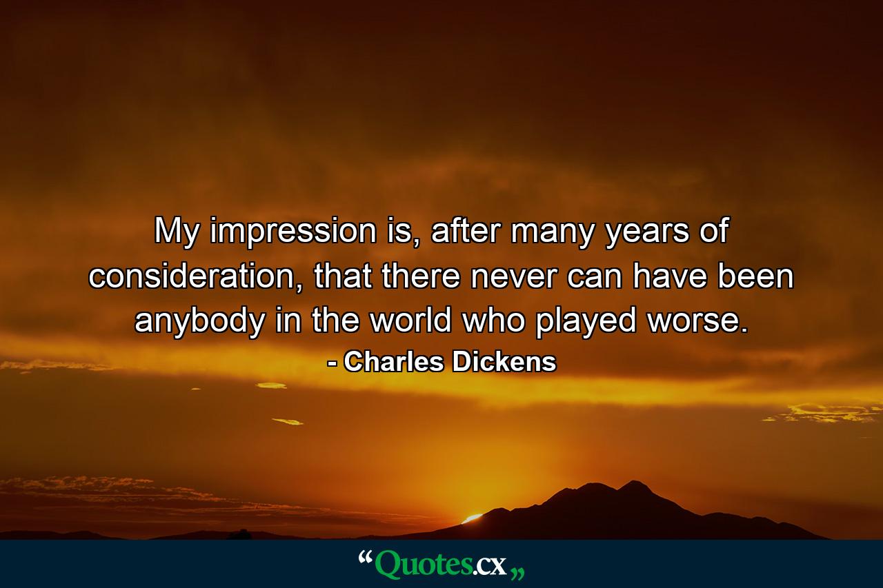 My impression is, after many years of consideration, that there never can have been anybody in the world who played worse. - Quote by Charles Dickens