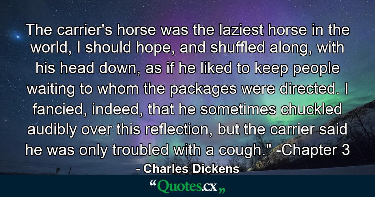 The carrier's horse was the laziest horse in the world, I should hope, and shuffled along, with his head down, as if he liked to keep people waiting to whom the packages were directed. I fancied, indeed, that he sometimes chuckled audibly over this reflection, but the carrier said he was only troubled with a cough.