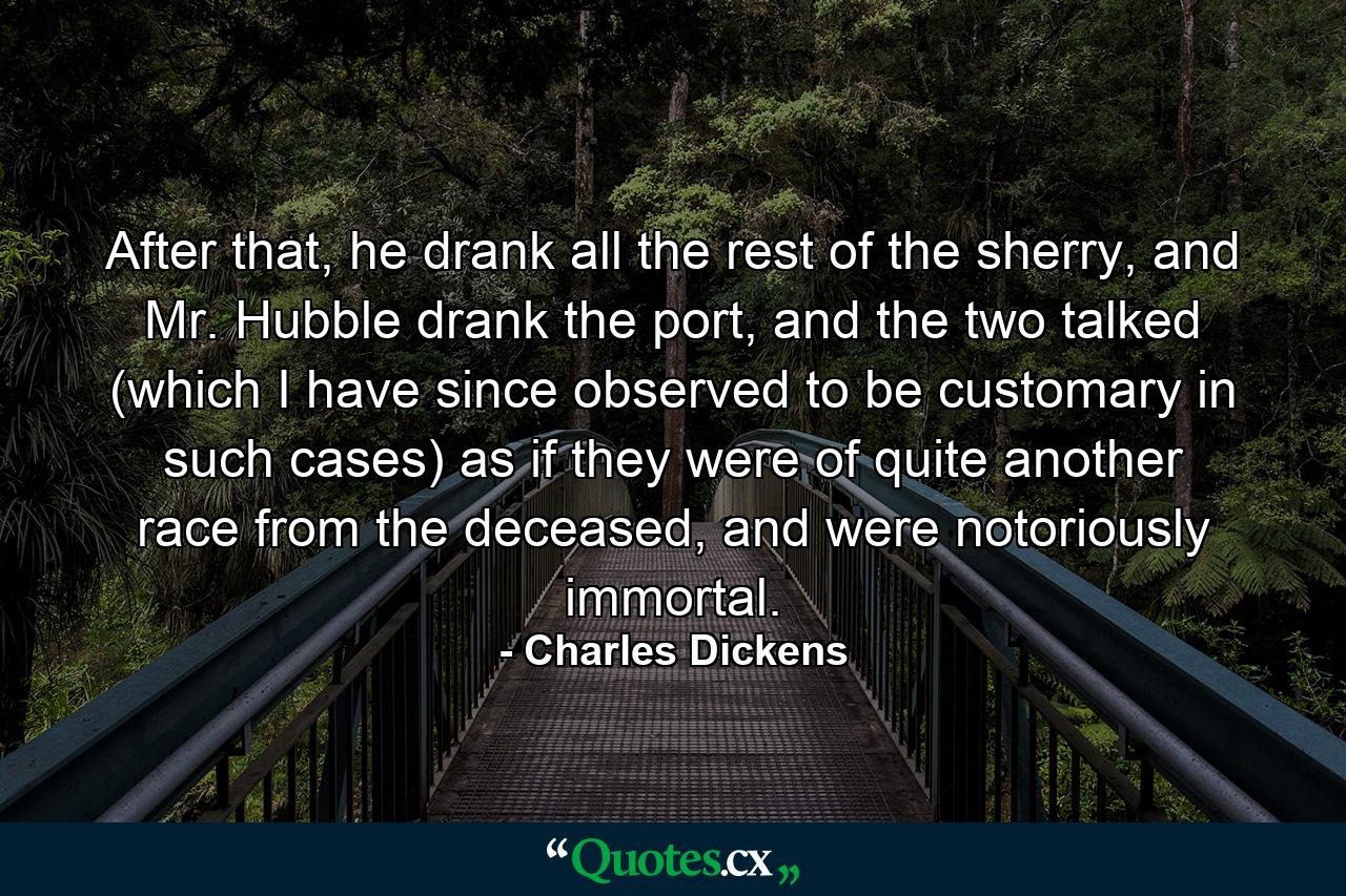 After that, he drank all the rest of the sherry, and Mr. Hubble drank the port, and the two talked (which I have since observed to be customary in such cases) as if they were of quite another race from the deceased, and were notoriously immortal. - Quote by Charles Dickens