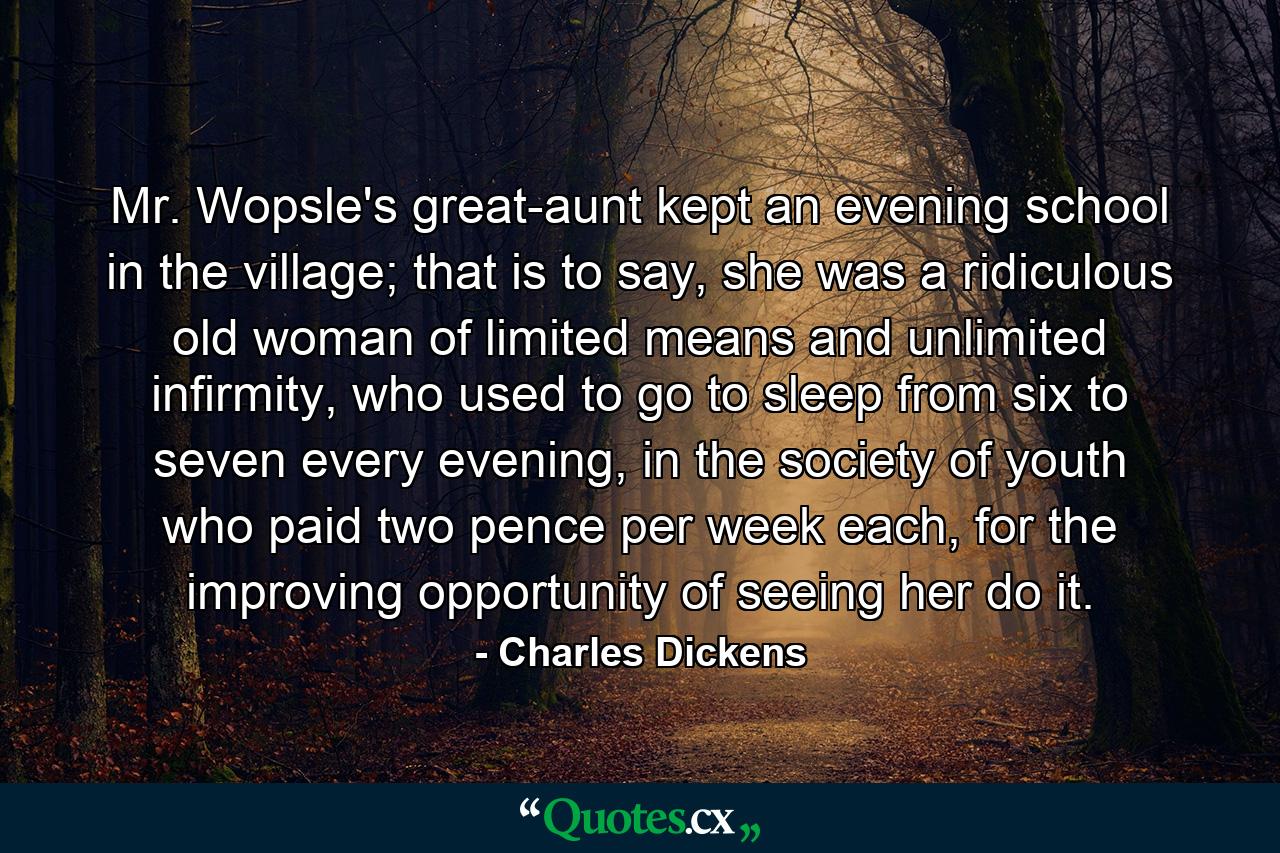 Mr. Wopsle's great-aunt kept an evening school in the village; that is to say, she was a ridiculous old woman of limited means and unlimited infirmity, who used to go to sleep from six to seven every evening, in the society of youth who paid two pence per week each, for the improving opportunity of seeing her do it. - Quote by Charles Dickens