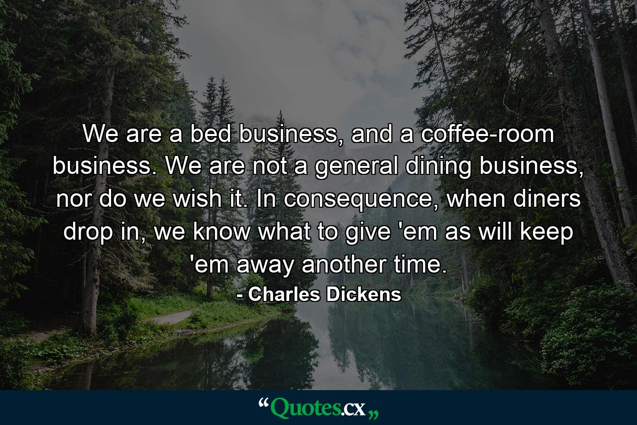 We are a bed business, and a coffee-room business. We are not a general dining business, nor do we wish it. In consequence, when diners drop in, we know what to give 'em as will keep 'em away another time. - Quote by Charles Dickens