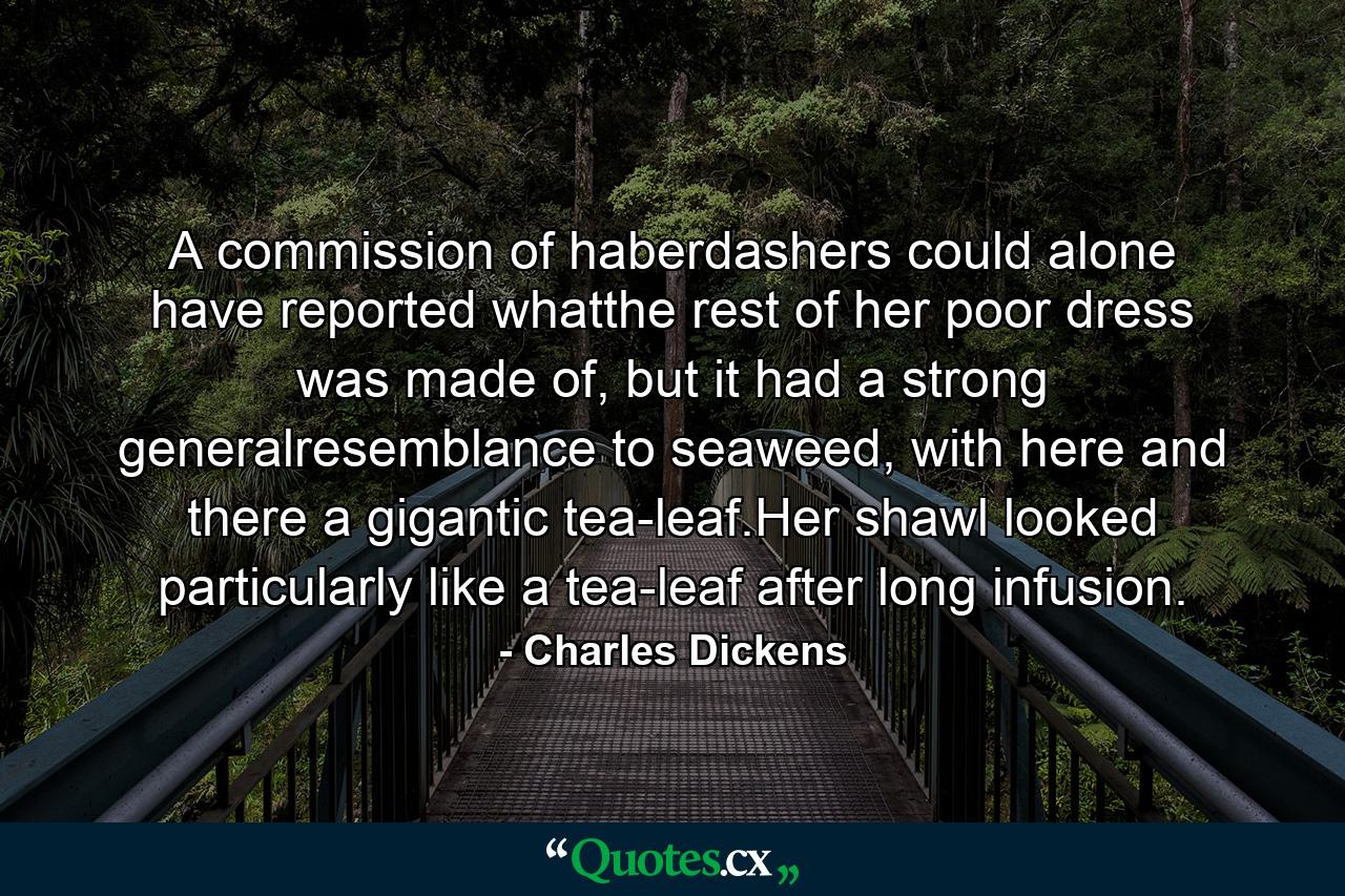 A commission of haberdashers could alone have reported whatthe rest of her poor dress was made of, but it had a strong generalresemblance to seaweed, with here and there a gigantic tea-leaf.Her shawl looked particularly like a tea-leaf after long infusion. - Quote by Charles Dickens