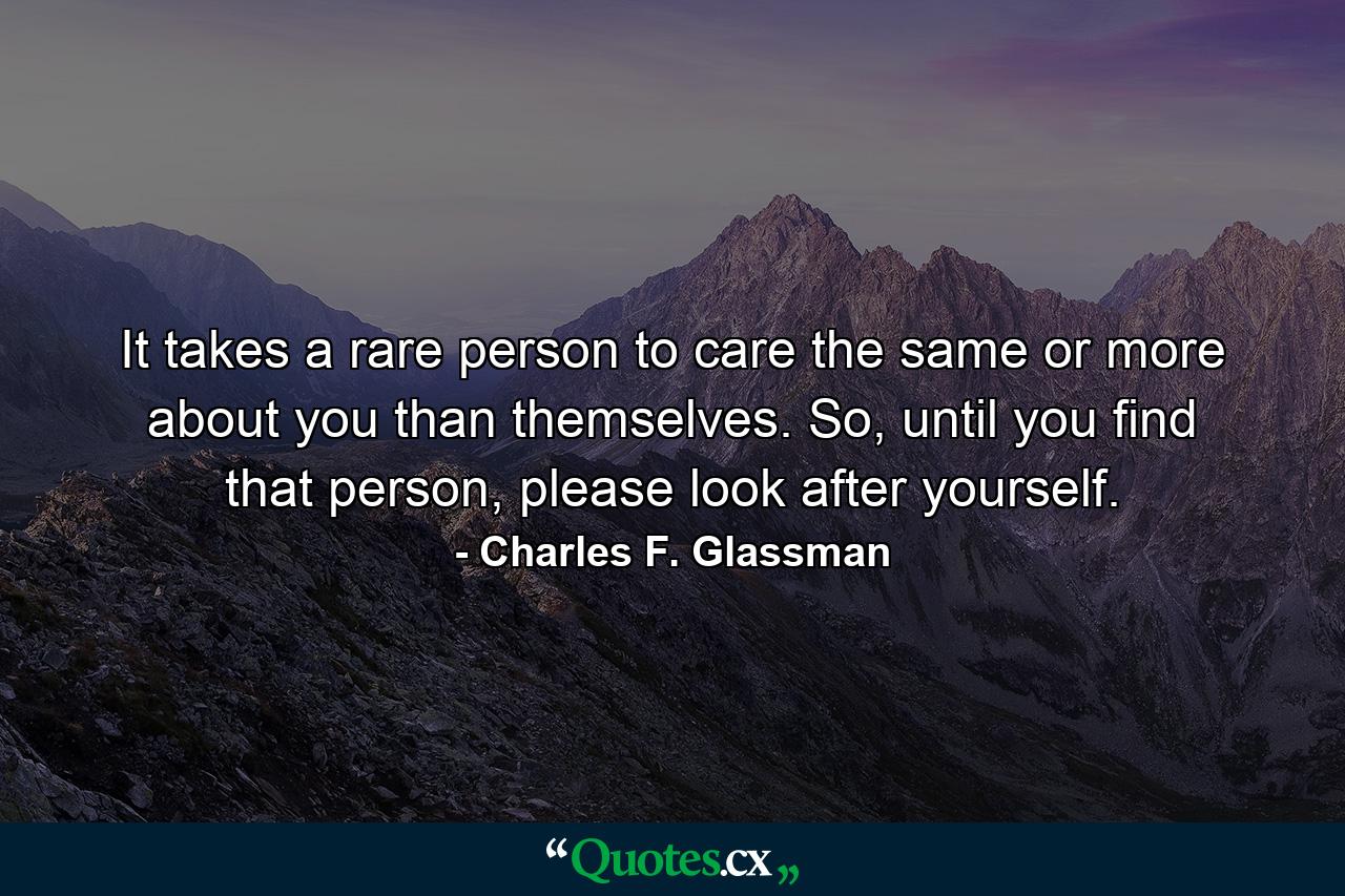 It takes a rare person to care the same or more about you than themselves. So, until you find that person, please look after yourself. - Quote by Charles F. Glassman