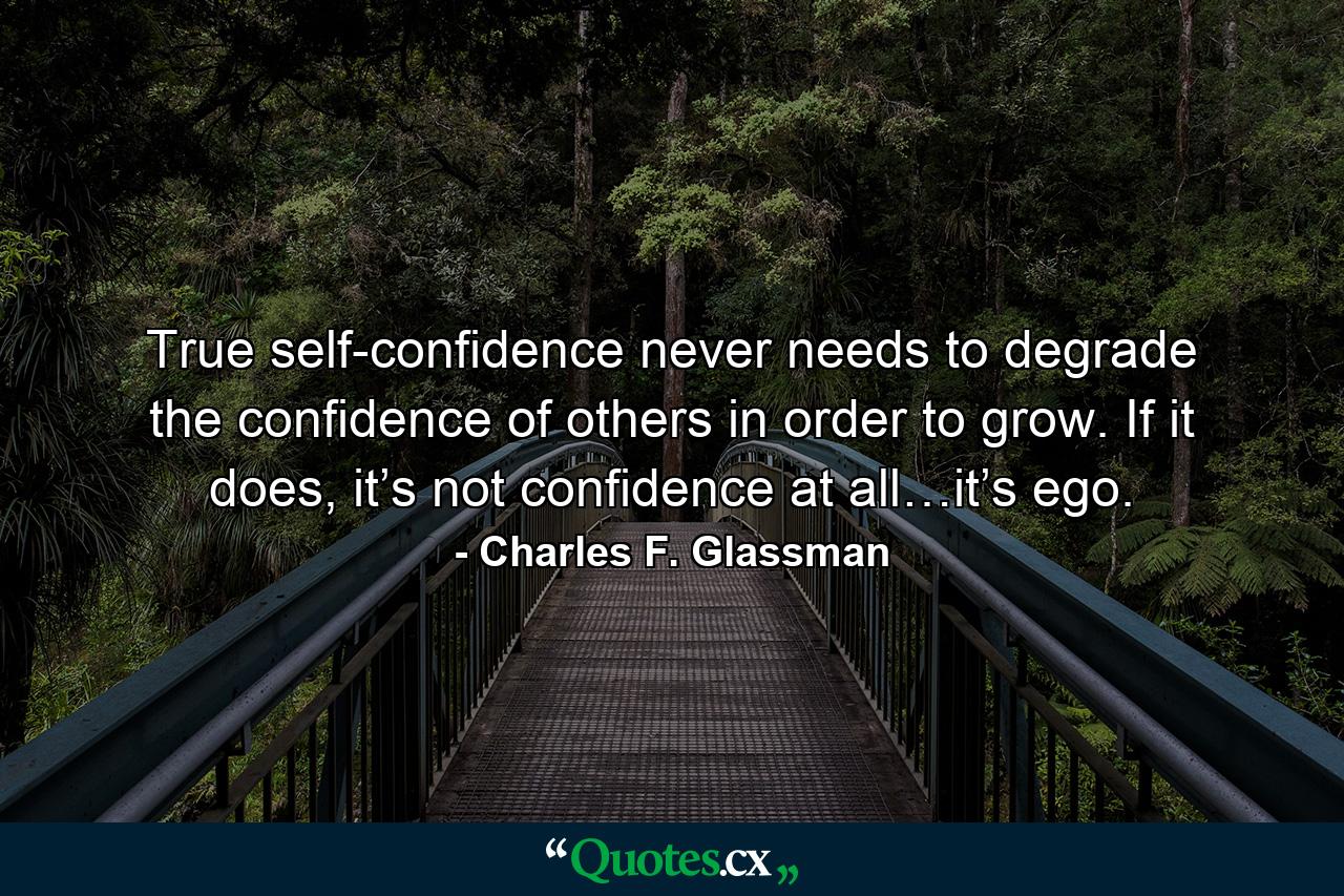 True self-confidence never needs to degrade the confidence of others in order to grow. If it does, it’s not confidence at all…it’s ego. - Quote by Charles F. Glassman