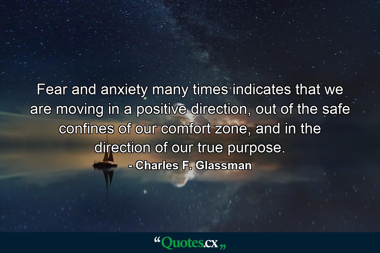 Fear and anxiety many times indicates that we are moving in a positive direction, out of the safe confines of our comfort zone, and in the direction of our true purpose. - Quote by Charles F. Glassman