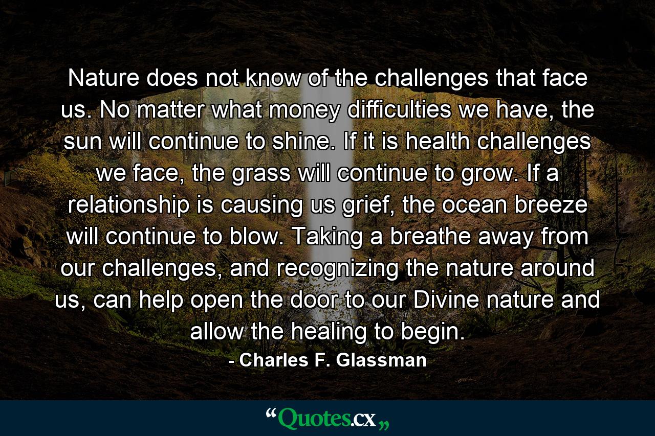 Nature does not know of the challenges that face us. No matter what money difficulties we have, the sun will continue to shine. If it is health challenges we face, the grass will continue to grow. If a relationship is causing us grief, the ocean breeze will continue to blow. Taking a breathe away from our challenges, and recognizing the nature around us, can help open the door to our Divine nature and allow the healing to begin. - Quote by Charles F. Glassman