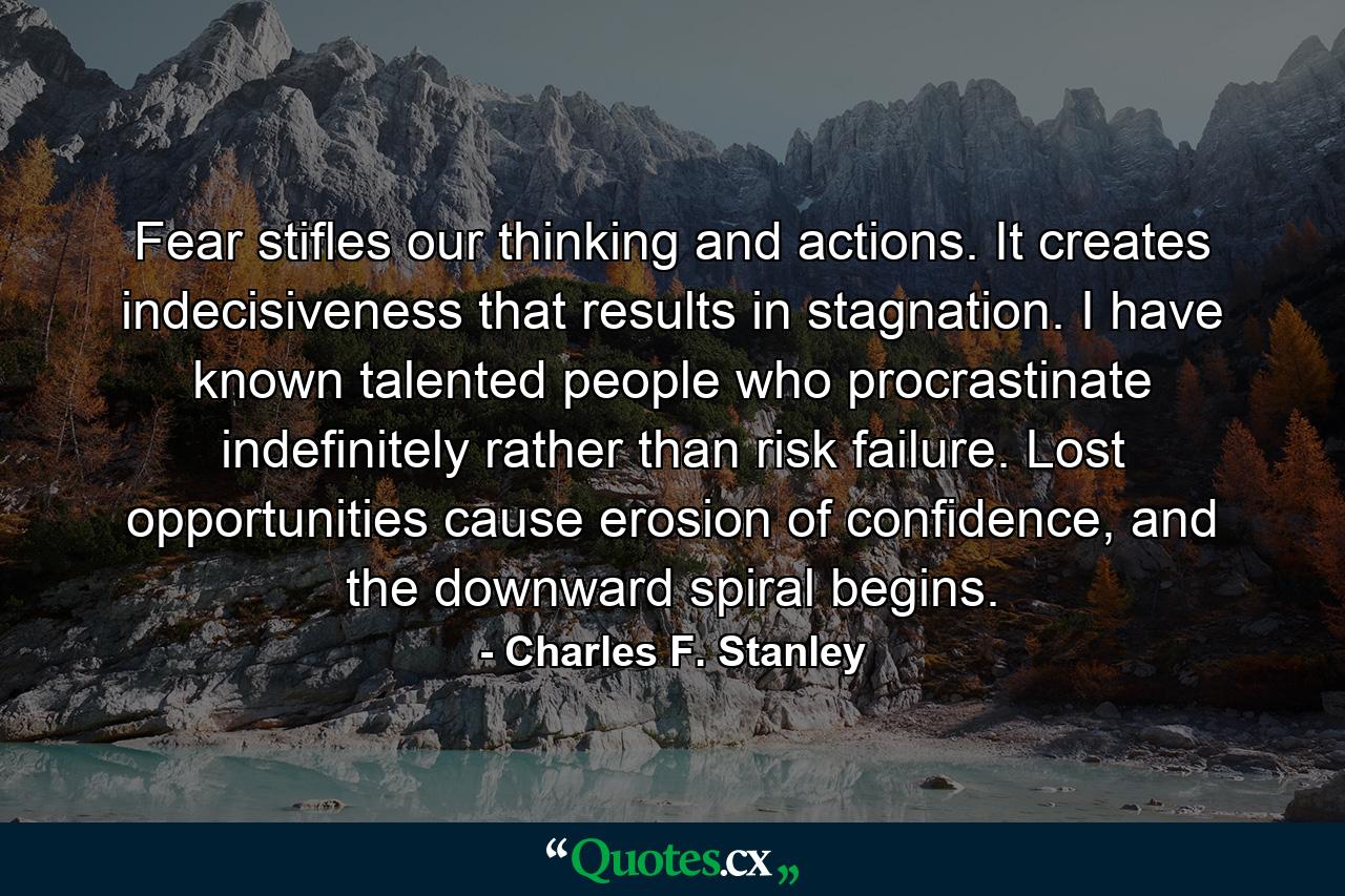 Fear stifles our thinking and actions. It creates indecisiveness that results in stagnation. I have known talented people who procrastinate indefinitely rather than risk failure. Lost opportunities cause erosion of confidence, and the downward spiral begins. - Quote by Charles F. Stanley