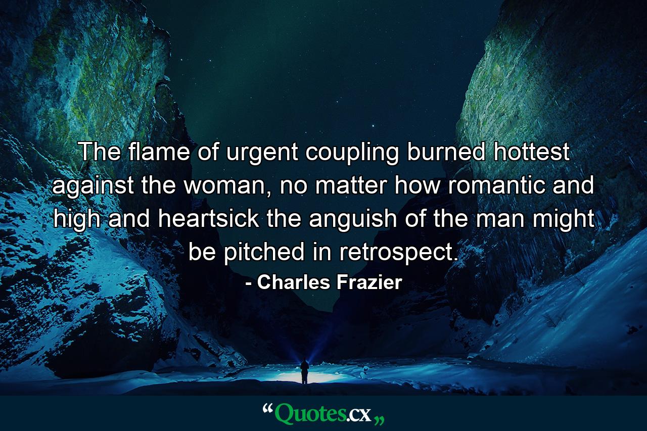 The flame of urgent coupling burned hottest against the woman, no matter how romantic and high and heartsick the anguish of the man might be pitched in retrospect. - Quote by Charles Frazier