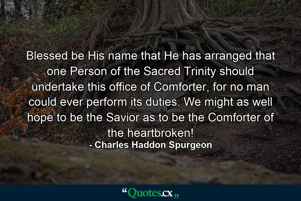 Blessed be His name that He has arranged that one Person of the Sacred Trinity should undertake this office of Comforter, for no man could ever perform its duties. We might as well hope to be the Savior as to be the Comforter of the heartbroken! - Quote by Charles Haddon Spurgeon