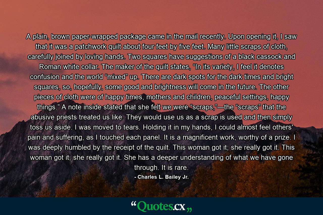 A plain, brown paper-wrapped package came in the mail recently. Upon opening it, I saw that it was a patchwork quilt about four feet by five feet. Many little scraps of cloth, carefully joined by loving hands. Two squares have suggestions of a black cassock and Roman white collar. The maker of the quilt states, “In its variety, I feel it denotes confusion and the world “mixed” up. There are dark spots for the dark times and bright squares, so, hopefully, some good and brightness will come in the future. The other pieces of cloth were of happy times, mothers and children, peaceful settings, happy things.” A note inside stated that she felt we were “scraps,”—the “scraps” that the abusive priests treated us like. They would use us as a scrap is used and then simply toss us aside. I was moved to tears. Holding it in my hands, I could almost feel others' pain and suffering, as I touched each panel. It is a magnificent work, worthy of a prize. I was deeply humbled by the receipt of the quilt. This woman got it; she really got it. This woman got it; she really got it. She has a deeper understanding of what we have gone through. It is rare. - Quote by Charles L. Bailey Jr.