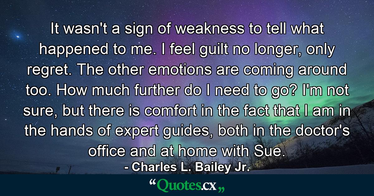 It wasn't a sign of weakness to tell what happened to me. I feel guilt no longer, only regret. The other emotions are coming around too. How much further do I need to go? I'm not sure, but there is comfort in the fact that I am in the hands of expert guides, both in the doctor's office and at home with Sue. - Quote by Charles L. Bailey Jr.