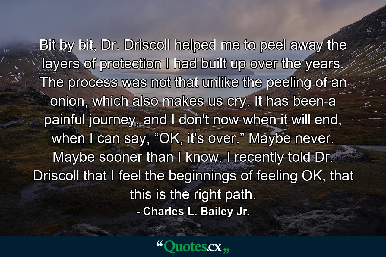 Bit by bit, Dr. Driscoll helped me to peel away the layers of protection I had built up over the years. The process was not that unlike the peeling of an onion, which also makes us cry. It has been a painful journey, and I don't now when it will end, when I can say, “OK, it's over.” Maybe never. Maybe sooner than I know. I recently told Dr. Driscoll that I feel the beginnings of feeling OK, that this is the right path. - Quote by Charles L. Bailey Jr.