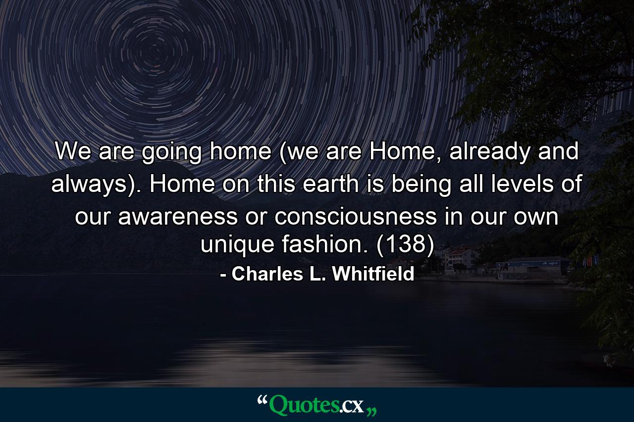 We are going home (we are Home, already and always). Home on this earth is being all levels of our awareness or consciousness in our own unique fashion. (138) - Quote by Charles L. Whitfield