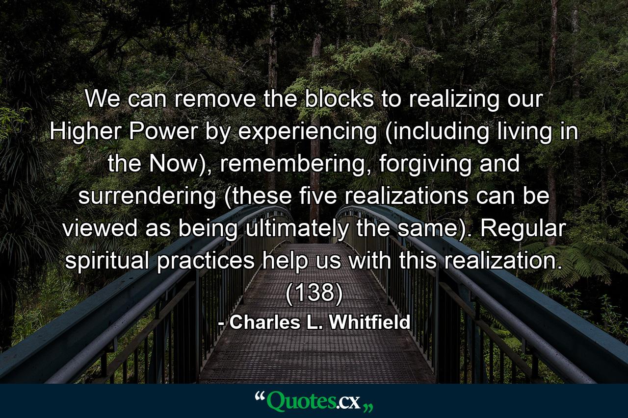 We can remove the blocks to realizing our Higher Power by experiencing (including living in the Now), remembering, forgiving and surrendering (these five realizations can be viewed as being ultimately the same). Regular spiritual practices help us with this realization. (138) - Quote by Charles L. Whitfield