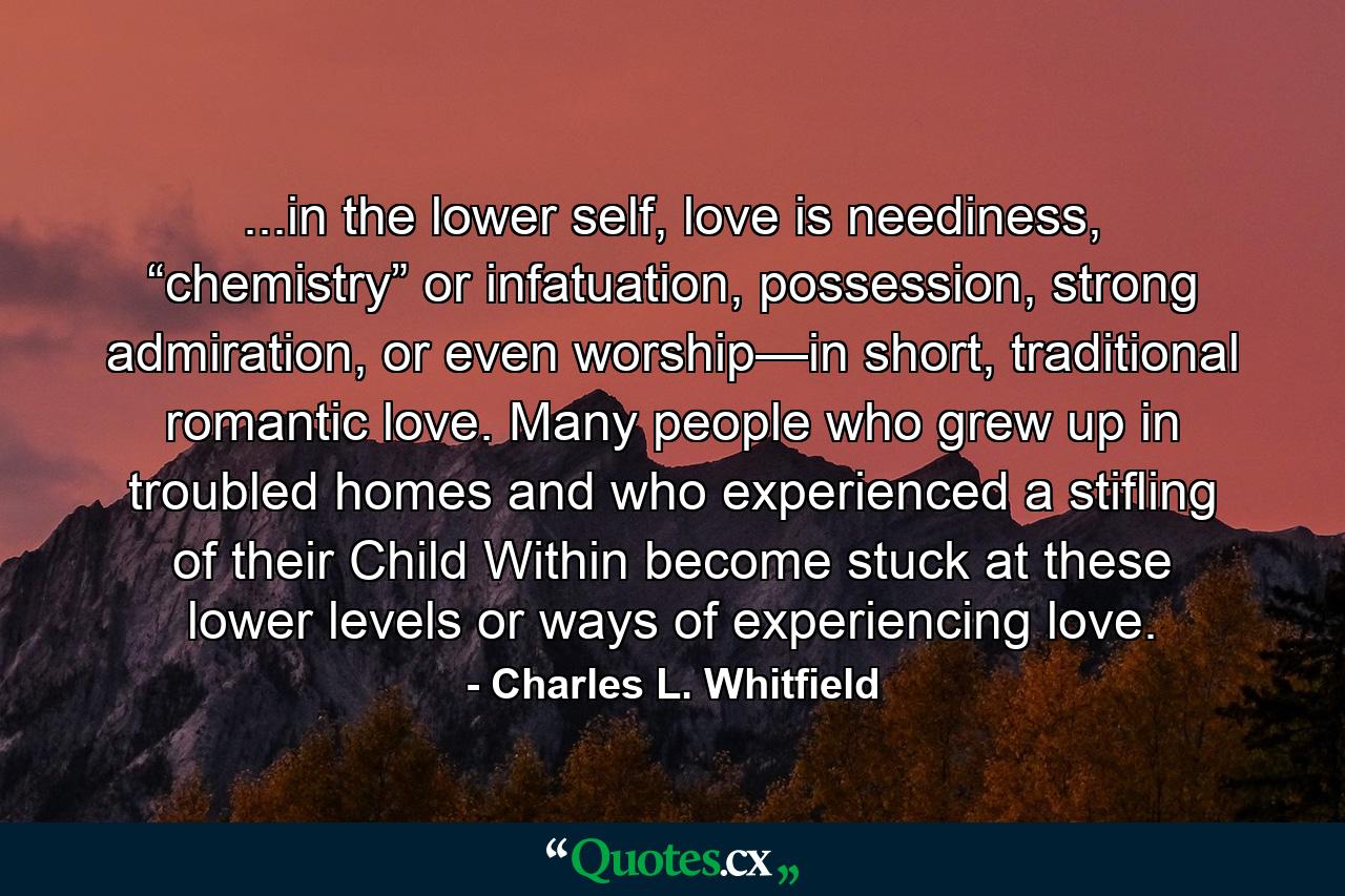 ...in the lower self, love is neediness, “chemistry” or infatuation, possession, strong admiration, or even worship—in short, traditional romantic love. Many people who grew up in troubled homes and who experienced a stifling of their Child Within become stuck at these lower levels or ways of experiencing love. - Quote by Charles L. Whitfield