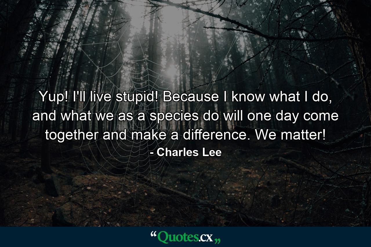 Yup! I'll live stupid! Because I know what I do, and what we as a species do will one day come together and make a difference. We matter! - Quote by Charles Lee