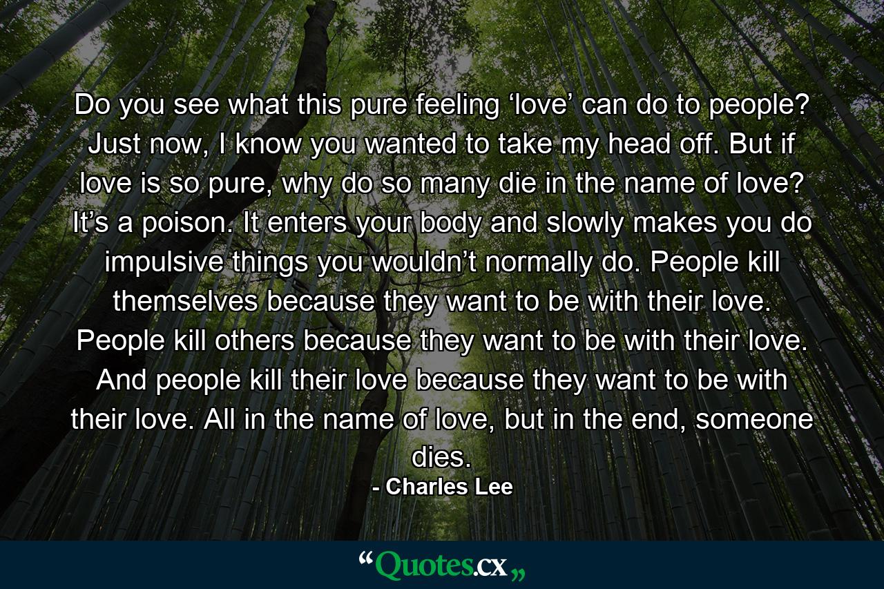 Do you see what this pure feeling ‘love’ can do to people? Just now, I know you wanted to take my head off. But if love is so pure, why do so many die in the name of love? It’s a poison. It enters your body and slowly makes you do impulsive things you wouldn’t normally do. People kill themselves because they want to be with their love. People kill others because they want to be with their love. And people kill their love because they want to be with their love. All in the name of love, but in the end, someone dies. - Quote by Charles Lee