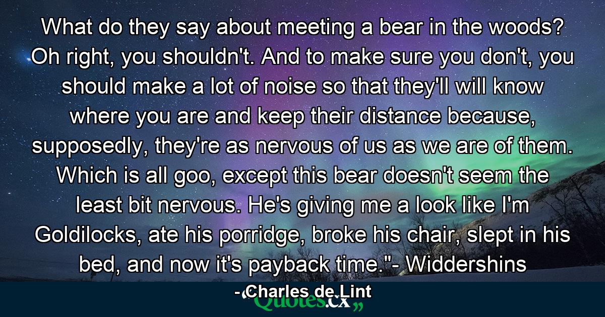 What do they say about meeting a bear in the woods? Oh right, you shouldn't. And to make sure you don't, you should make a lot of noise so that they'll will know where you are and keep their distance because, supposedly, they're as nervous of us as we are of them. Which is all goo, except this bear doesn't seem the least bit nervous. He's giving me a look like I'm Goldilocks, ate his porridge, broke his chair, slept in his bed, and now it's payback time.