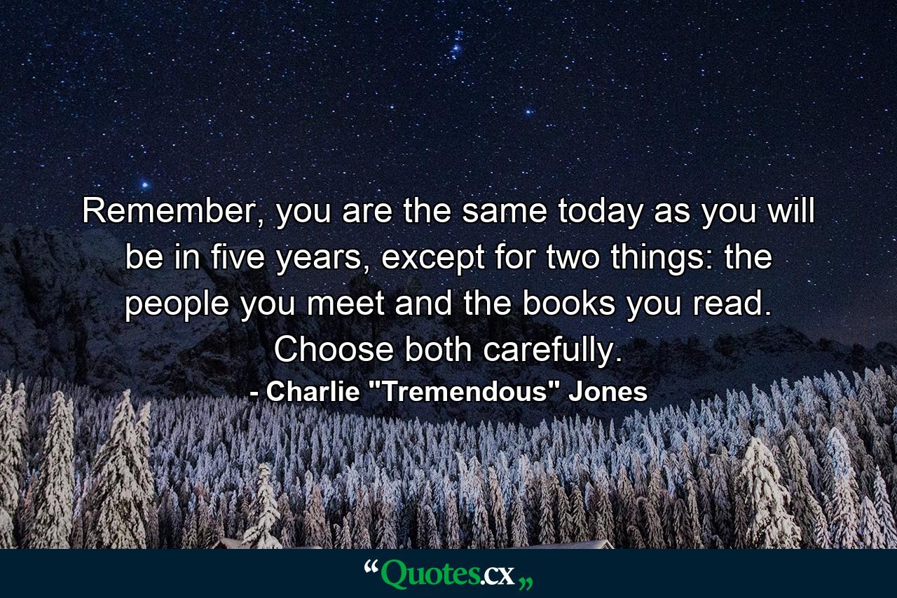 Remember, you are the same today as you will be in five years, except for two things: the people you meet and the books you read. Choose both carefully. - Quote by Charlie 