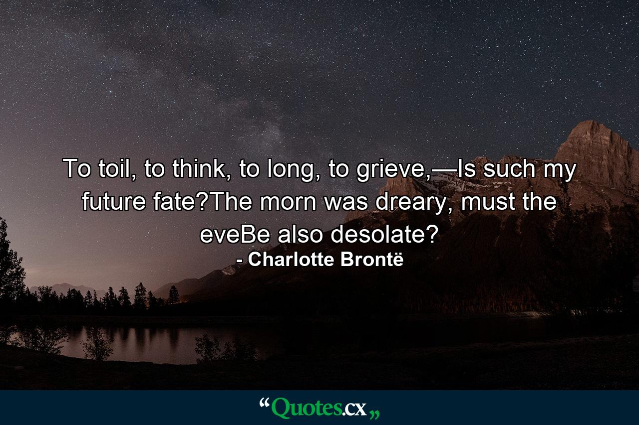 To toil, to think, to long, to grieve,—Is such my future fate?The morn was dreary, must the eveBe also desolate? - Quote by Charlotte Brontë