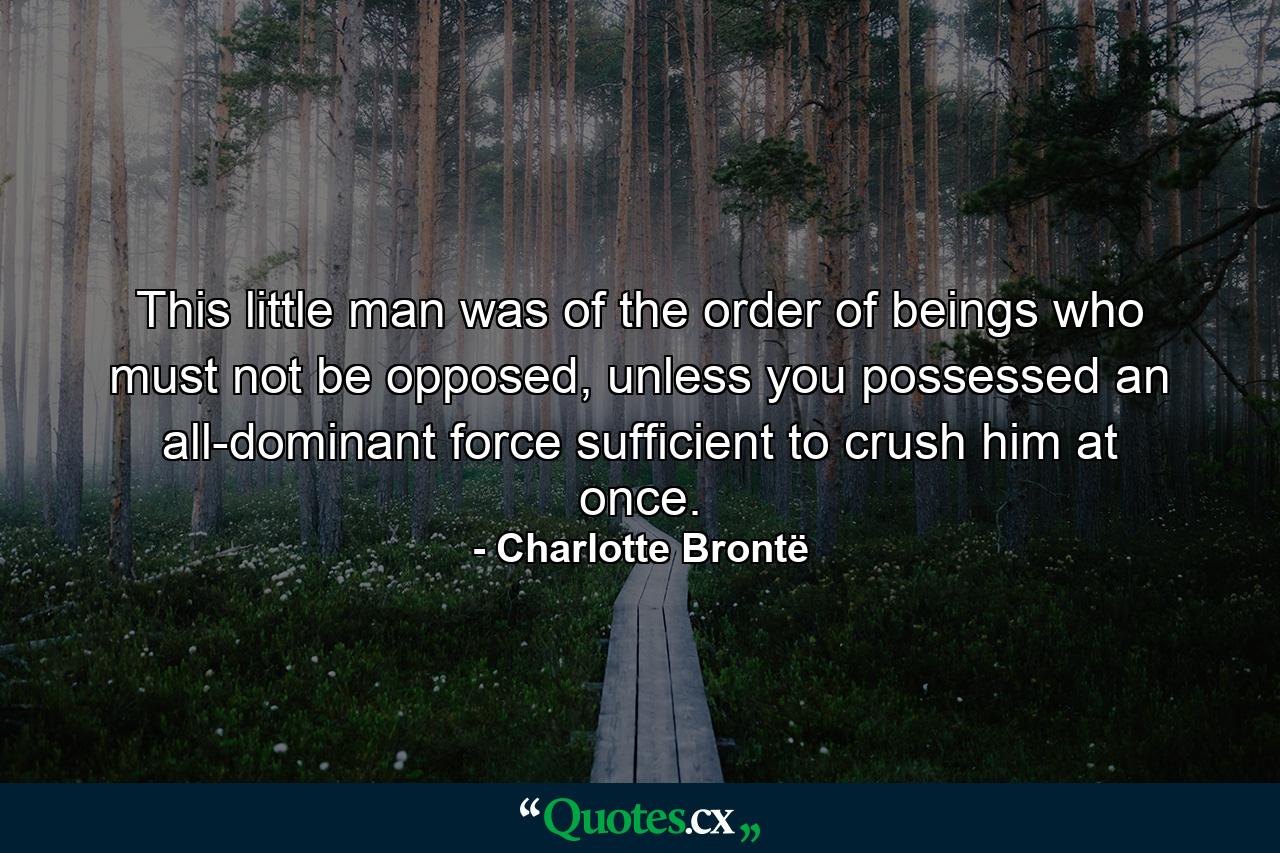 This little man was of the order of beings who must not be opposed, unless you possessed an all-dominant force sufficient to crush him at once. - Quote by Charlotte Brontë