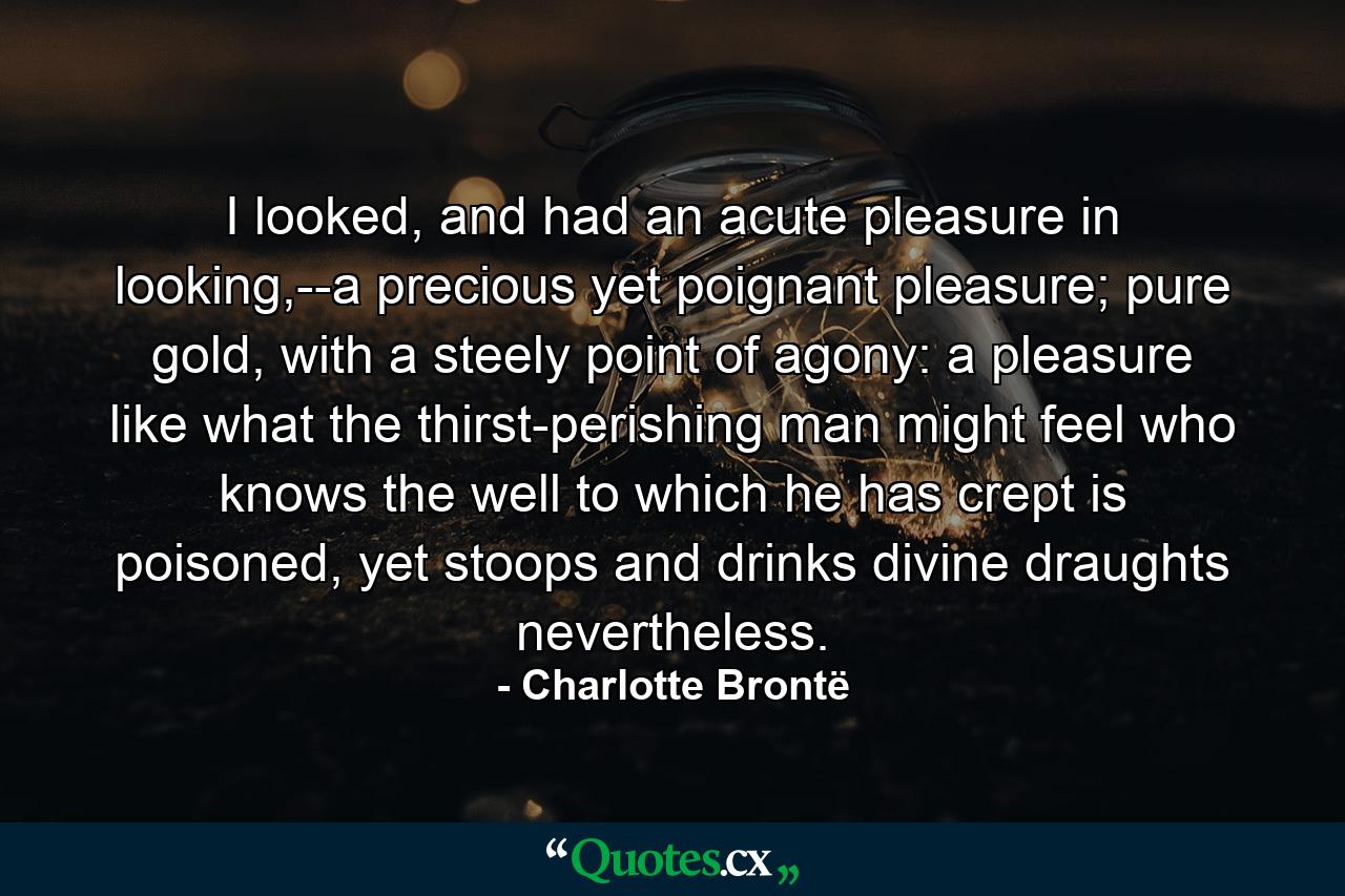 I looked, and had an acute pleasure in looking,--a precious yet poignant pleasure; pure gold, with a steely point of agony: a pleasure like what the thirst-perishing man might feel who knows the well to which he has crept is poisoned, yet stoops and drinks divine draughts nevertheless. - Quote by Charlotte Brontë