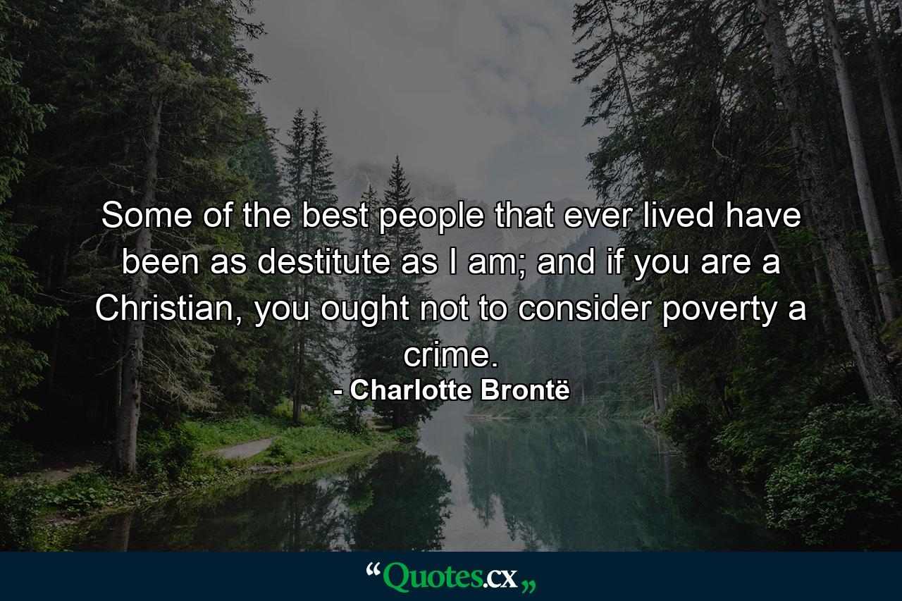 Some of the best people that ever lived have been as destitute as I am; and if you are a Christian, you ought not to consider poverty a crime. - Quote by Charlotte Brontë