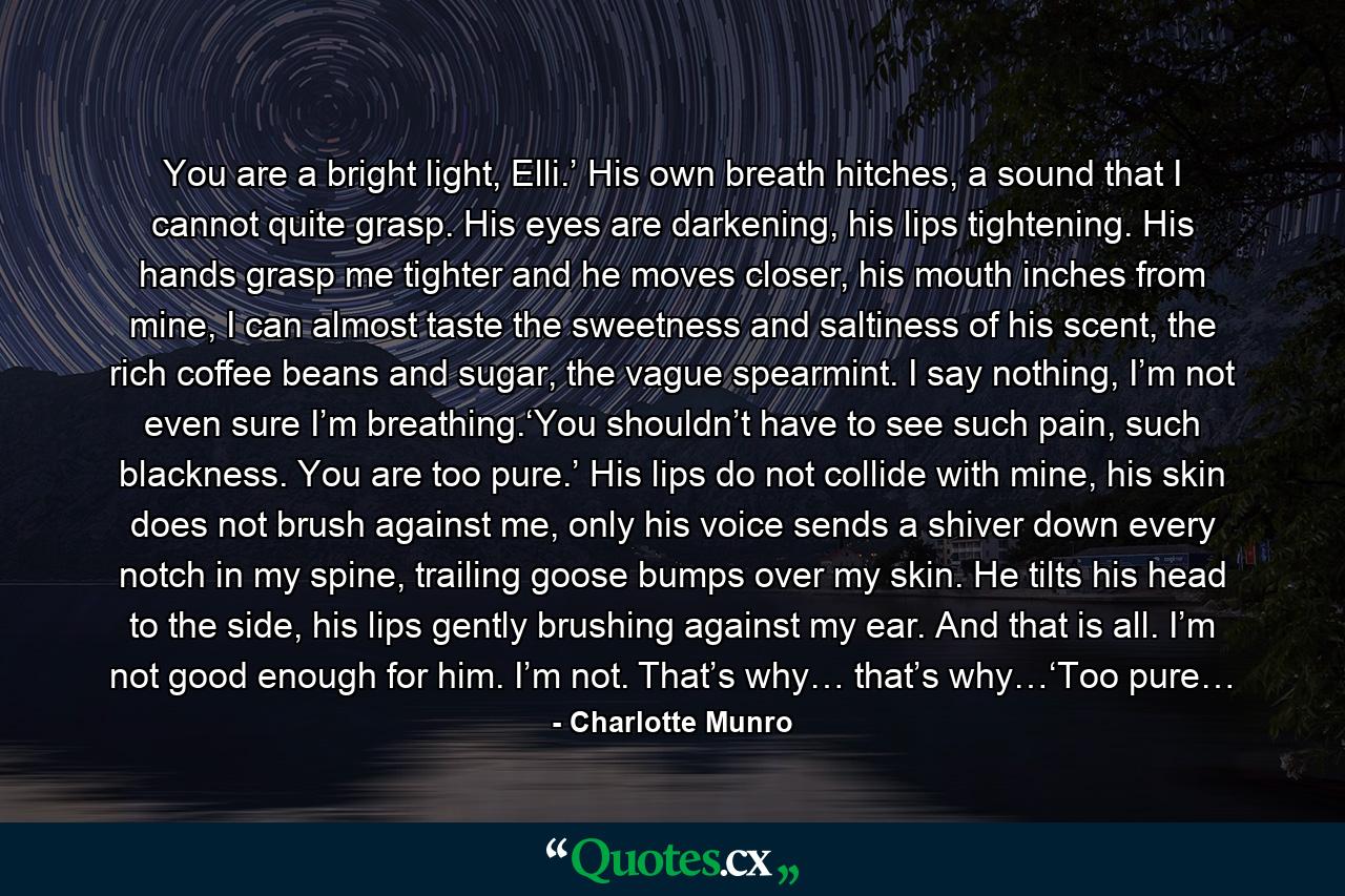 You are a bright light, Elli.’ His own breath hitches, a sound that I cannot quite grasp. His eyes are darkening, his lips tightening. His hands grasp me tighter and he moves closer, his mouth inches from mine, I can almost taste the sweetness and saltiness of his scent, the rich coffee beans and sugar, the vague spearmint. I say nothing, I’m not even sure I’m breathing.‘You shouldn’t have to see such pain, such blackness. You are too pure.’ His lips do not collide with mine, his skin does not brush against me, only his voice sends a shiver down every notch in my spine, trailing goose bumps over my skin. He tilts his head to the side, his lips gently brushing against my ear. And that is all. I’m not good enough for him. I’m not. That’s why… that’s why…‘Too pure… - Quote by Charlotte Munro