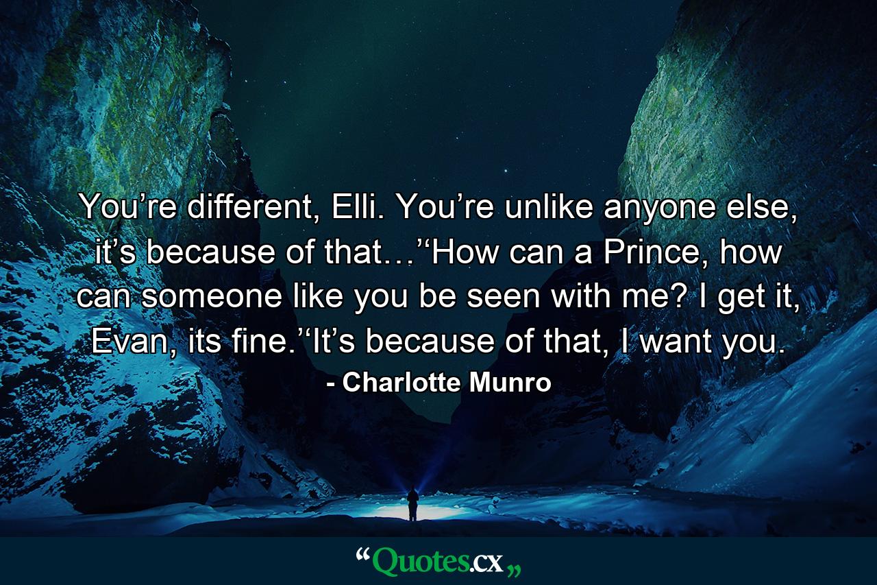 You’re different, Elli. You’re unlike anyone else, it’s because of that…’‘How can a Prince, how can someone like you be seen with me? I get it, Evan, its fine.’‘It’s because of that, I want you. - Quote by Charlotte Munro