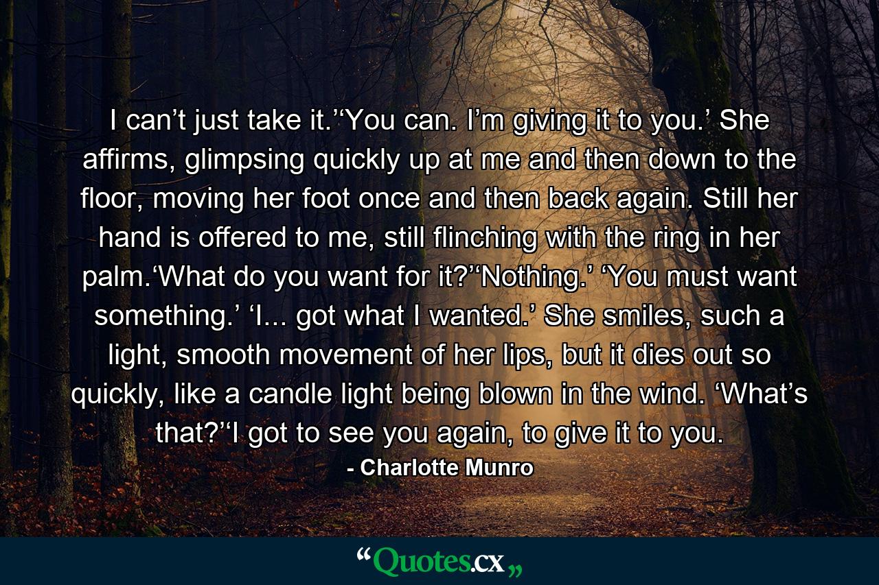 I can’t just take it.’‘You can. I’m giving it to you.’ She affirms, glimpsing quickly up at me and then down to the floor, moving her foot once and then back again. Still her hand is offered to me, still flinching with the ring in her palm.‘What do you want for it?’‘Nothing.’ ‘You must want something.’ ‘I... got what I wanted.’ She smiles, such a light, smooth movement of her lips, but it dies out so quickly, like a candle light being blown in the wind. ‘What’s that?’‘I got to see you again, to give it to you. - Quote by Charlotte Munro