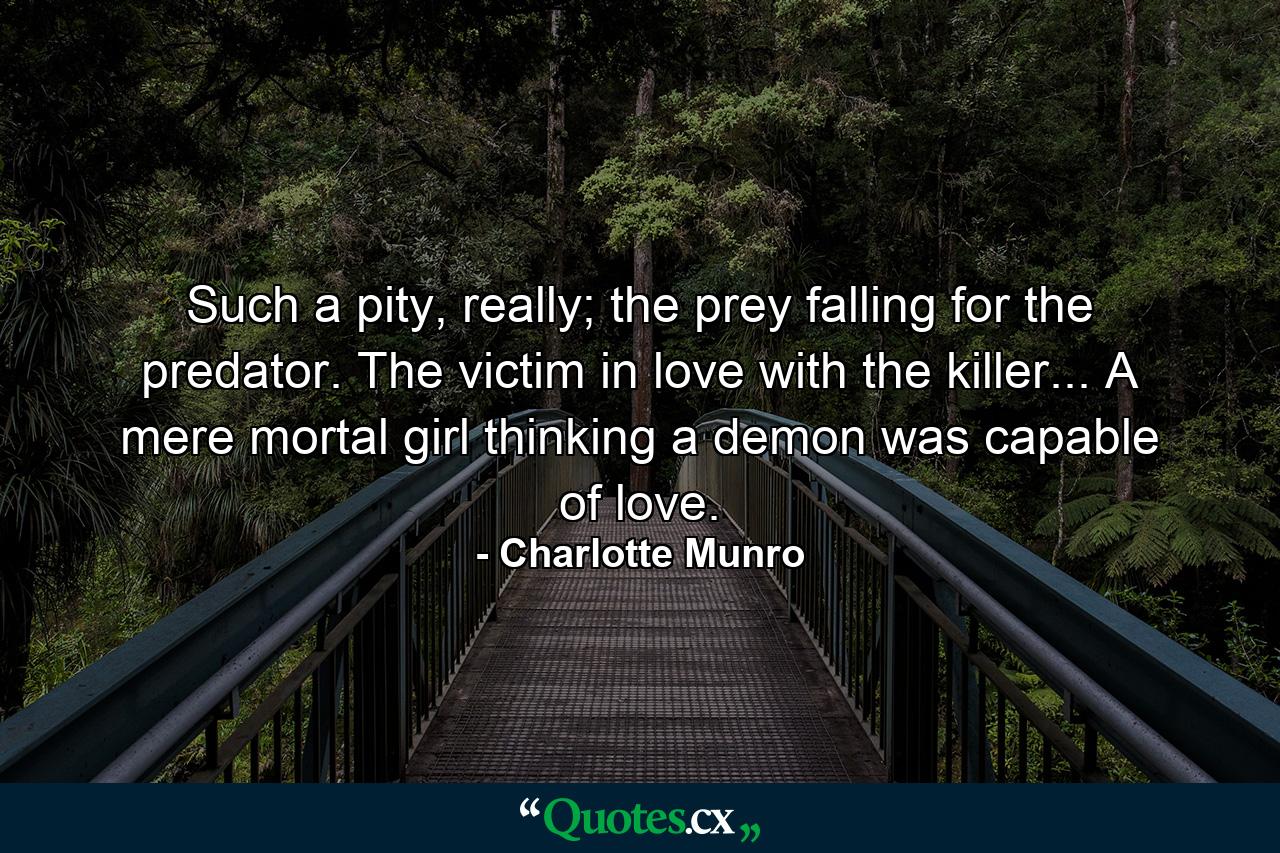 Such a pity, really; the prey falling for the predator. The victim in love with the killer... A mere mortal girl thinking a demon was capable of love. - Quote by Charlotte Munro