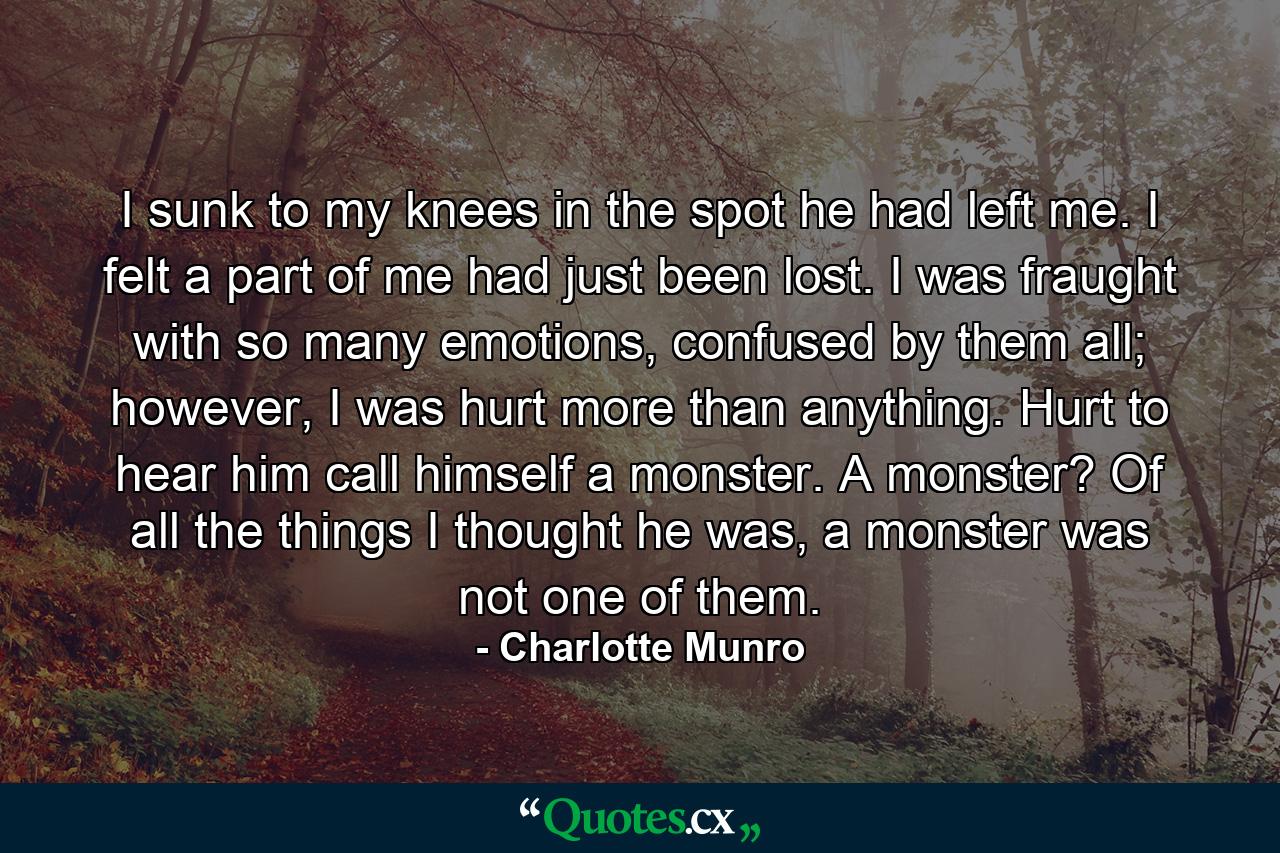 I sunk to my knees in the spot he had left me. I felt a part of me had just been lost. I was fraught with so many emotions, confused by them all; however, I was hurt more than anything. Hurt to hear him call himself a monster. A monster? Of all the things I thought he was, a monster was not one of them. - Quote by Charlotte Munro