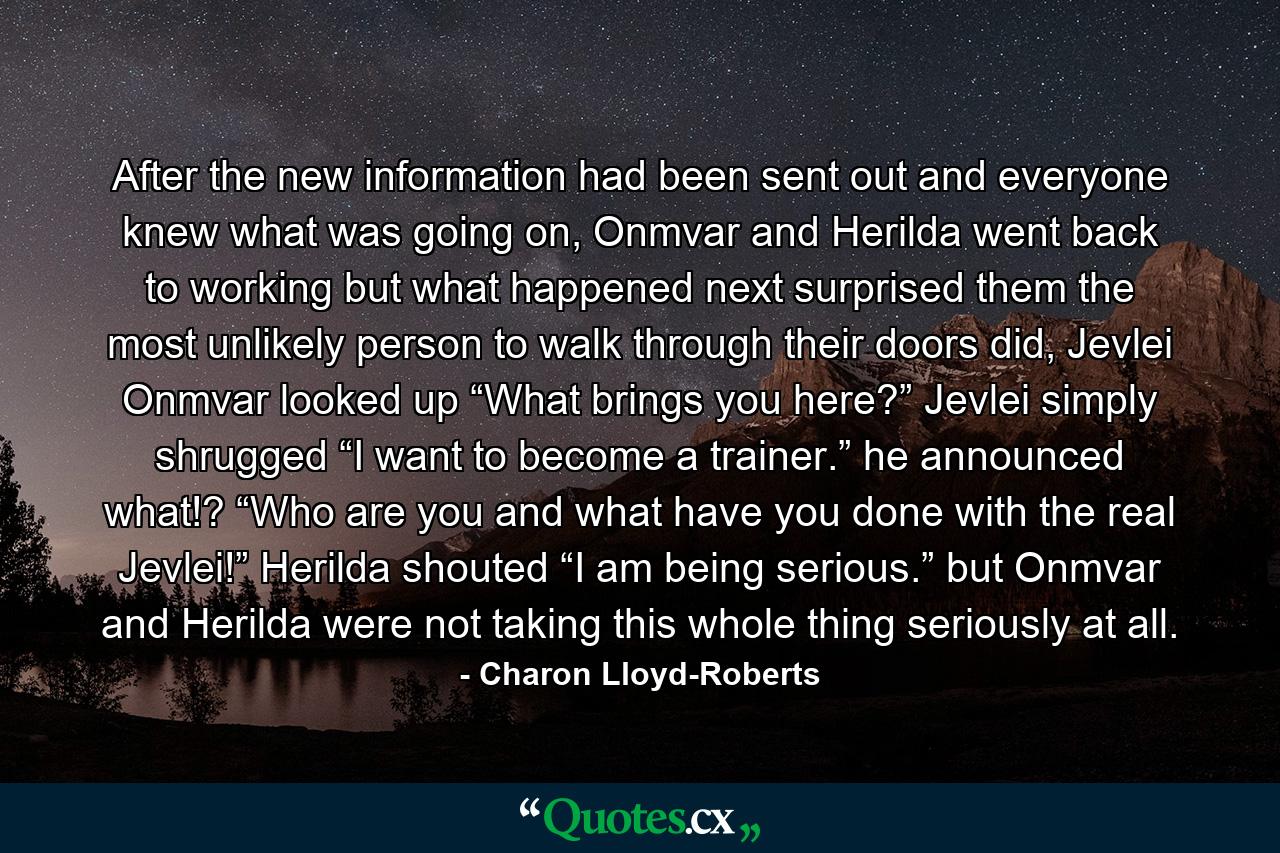 After the new information had been sent out and everyone knew what was going on, Onmvar and Herilda went back to working but what happened next surprised them the most unlikely person to walk through their doors did, Jevlei Onmvar looked up “What brings you here?” Jevlei simply shrugged “I want to become a trainer.” he announced what!? “Who are you and what have you done with the real Jevlei!” Herilda shouted “I am being serious.” but Onmvar and Herilda were not taking this whole thing seriously at all. - Quote by Charon Lloyd-Roberts