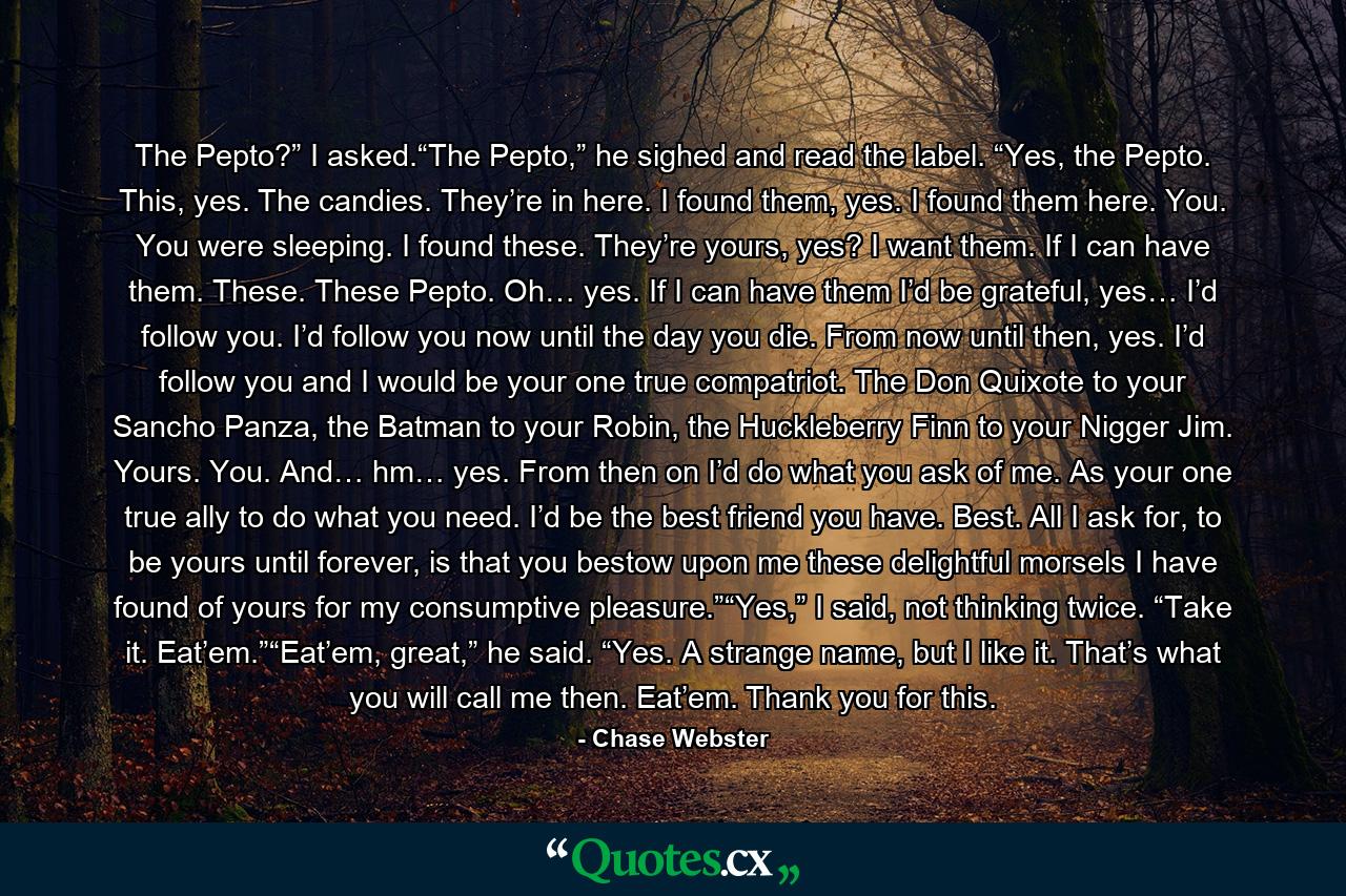 The Pepto?” I asked.“The Pepto,” he sighed and read the label. “Yes, the Pepto. This, yes. The candies. They’re in here. I found them, yes. I found them here. You. You were sleeping. I found these. They’re yours, yes? I want them. If I can have them. These. These Pepto. Oh… yes. If I can have them I’d be grateful, yes… I’d follow you. I’d follow you now until the day you die. From now until then, yes. I’d follow you and I would be your one true compatriot. The Don Quixote to your Sancho Panza, the Batman to your Robin, the Huckleberry Finn to your Nigger Jim. Yours. You. And… hm… yes. From then on I’d do what you ask of me. As your one true ally to do what you need. I’d be the best friend you have. Best. All I ask for, to be yours until forever, is that you bestow upon me these delightful morsels I have found of yours for my consumptive pleasure.”“Yes,” I said, not thinking twice. “Take it. Eat’em.”“Eat’em, great,” he said. “Yes. A strange name, but I like it. That’s what you will call me then. Eat’em. Thank you for this. - Quote by Chase Webster