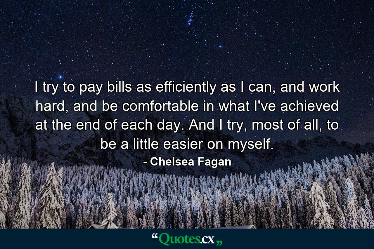 I try to pay bills as efficiently as I can, and work hard, and be comfortable in what I've achieved at the end of each day. And I try, most of all, to be a little easier on myself. - Quote by Chelsea Fagan