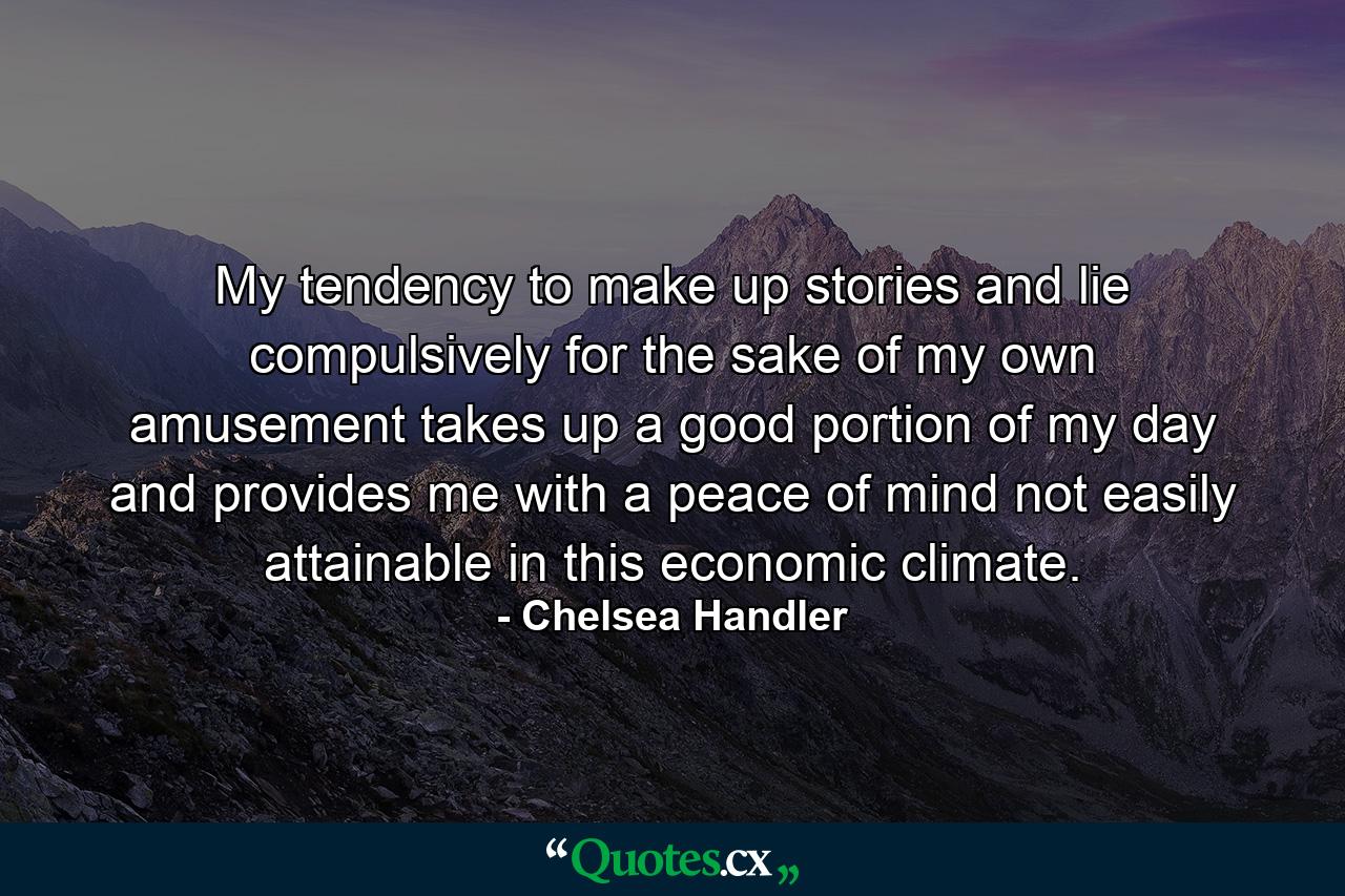 My tendency to make up stories and lie compulsively for the sake of my own amusement takes up a good portion of my day and provides me with a peace of mind not easily attainable in this economic climate. - Quote by Chelsea Handler