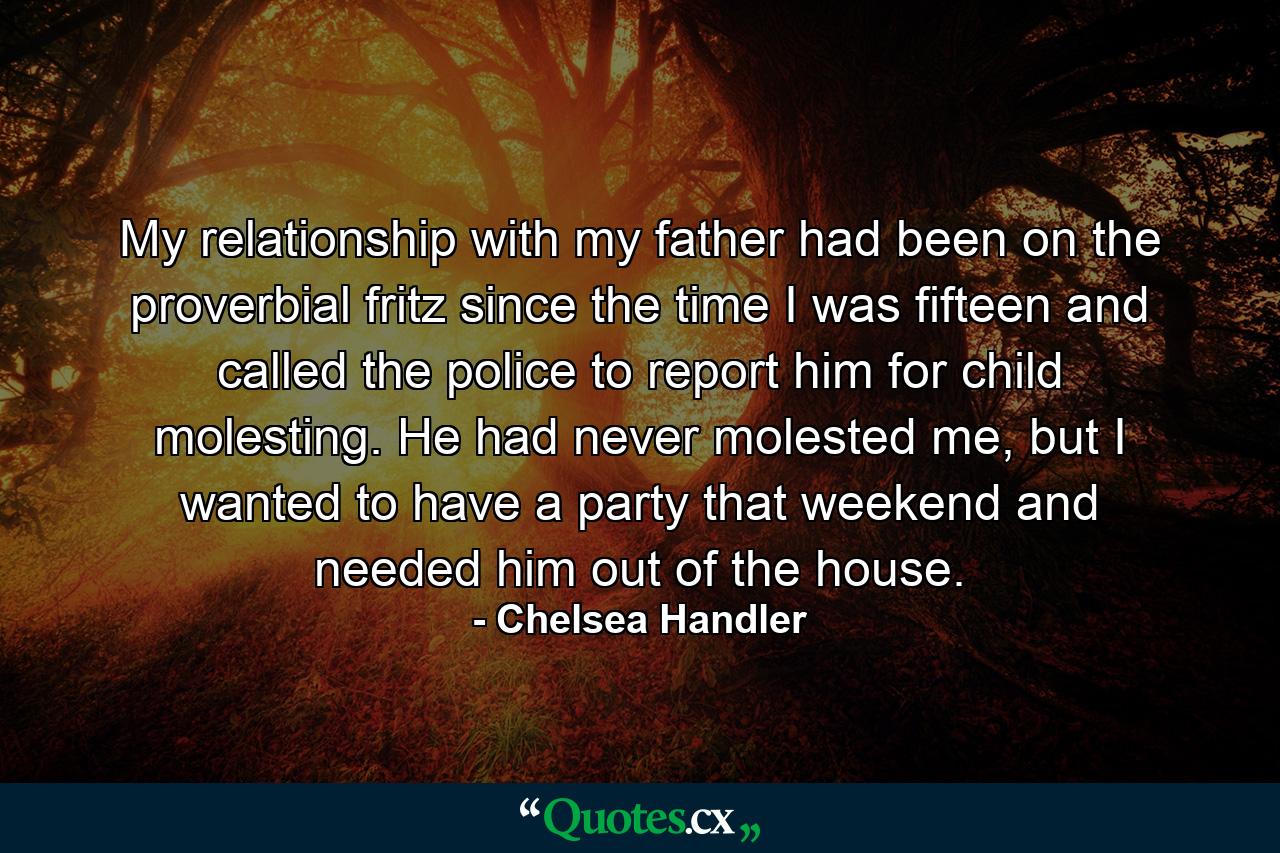 My relationship with my father had been on the proverbial fritz since the time I was fifteen and called the police to report him for child molesting. He had never molested me, but I wanted to have a party that weekend and needed him out of the house. - Quote by Chelsea Handler