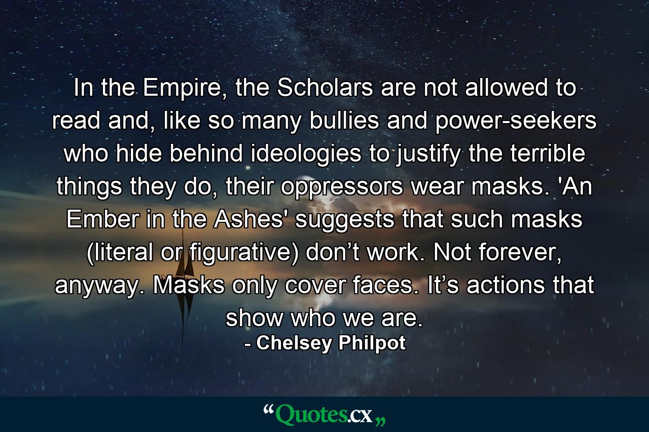 In the Empire, the Scholars are not allowed to read and, like so many bullies and power-seekers who hide behind ideologies to justify the terrible things they do, their oppressors wear masks. 'An Ember in the Ashes' suggests that such masks (literal or figurative) don’t work. Not forever, anyway. Masks only cover faces. It’s actions that show who we are. - Quote by Chelsey Philpot